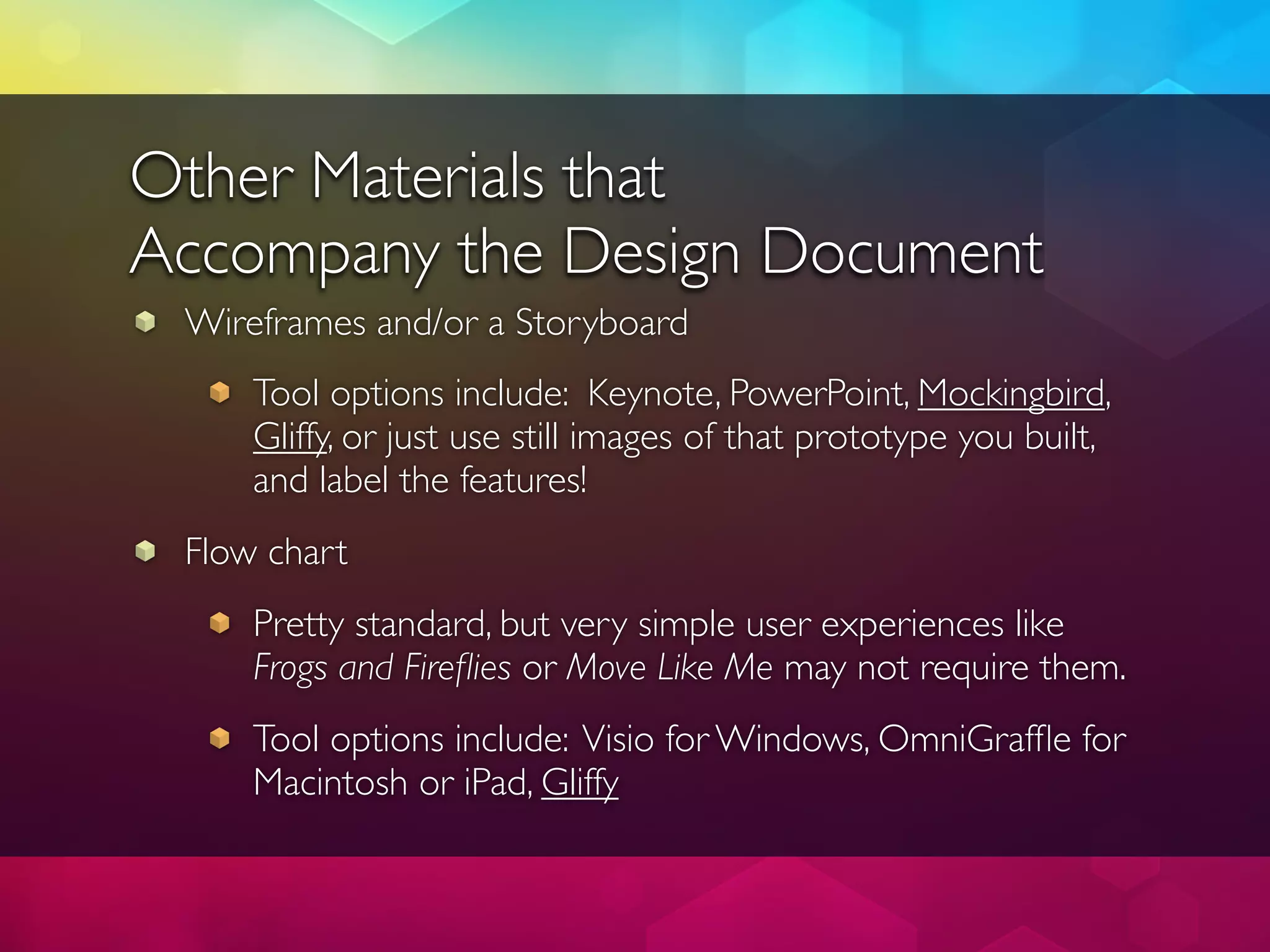 Other Materials that
Accompany the Design Document
 Wireframes and/or a Storyboard
     Tool options include: Keynote, PowerPoint, Mockingbird,
     Gliffy, or just use still images of that prototype you built,
     and label the features!
 Flow chart
     Pretty standard, but very simple user experiences like
     Frogs and Fireﬂies or Move Like Me may not require them.
     Tool options include: Visio for Windows, OmniGrafﬂe for
     Macintosh or iPad, Gliffy
 