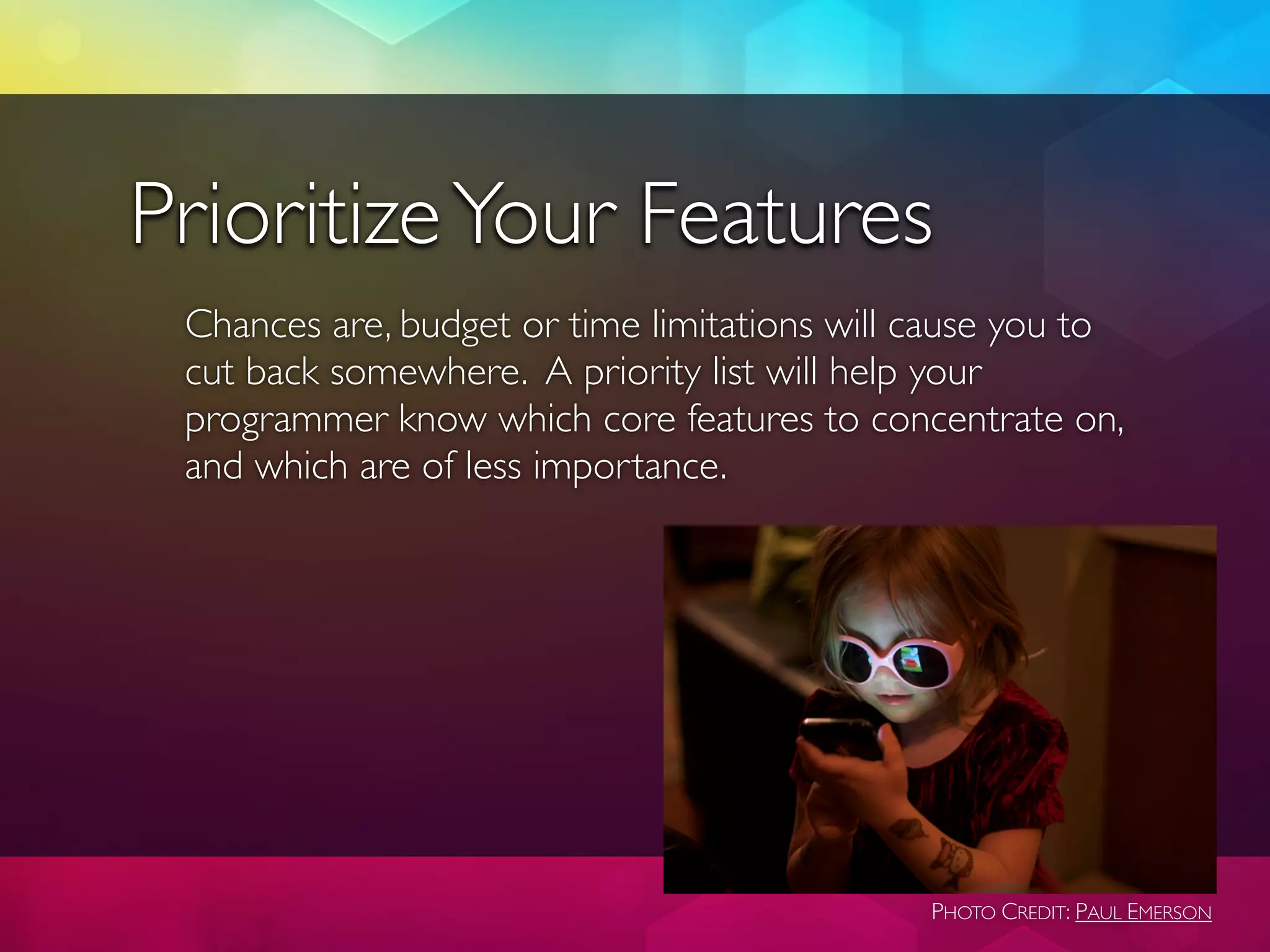 Prioritize Your Features
 Chances are, budget or time limitations will cause you to
 cut back somewhere. A priority list will help your
 programmer know which core features to concentrate on,
 and which are of less importance.




                                              PHOTO CREDIT: PAUL EMERSON
 