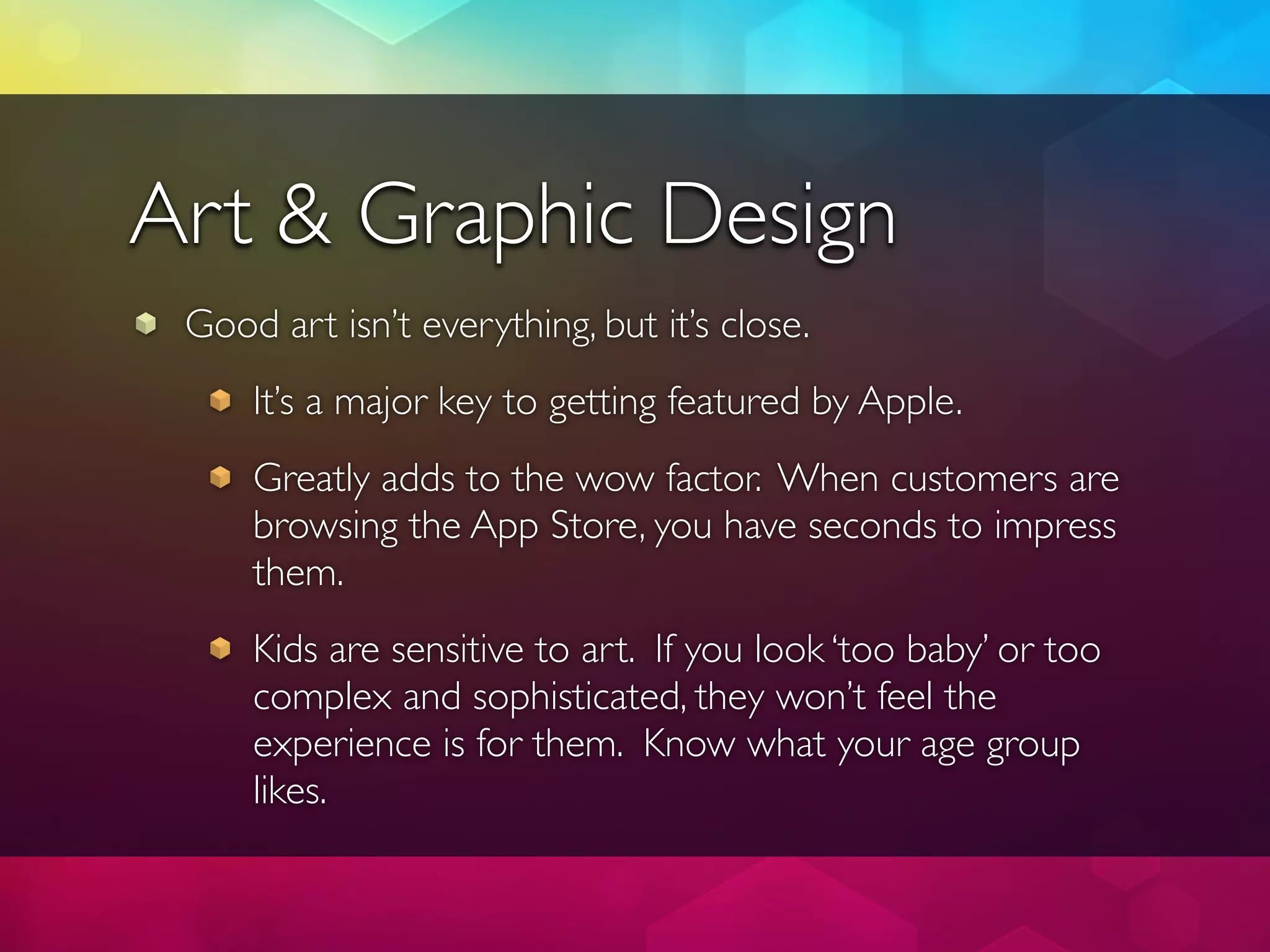 Art & Graphic Design
 Good art isn’t everything, but it’s close.
     It’s a major key to getting featured by Apple.
     Greatly adds to the wow factor. When customers are
     browsing the App Store, you have seconds to impress
     them.
     Kids are sensitive to art. If you look ‘too baby’ or too
     complex and sophisticated, they won’t feel the
     experience is for them. Know what your age group
     likes.
 