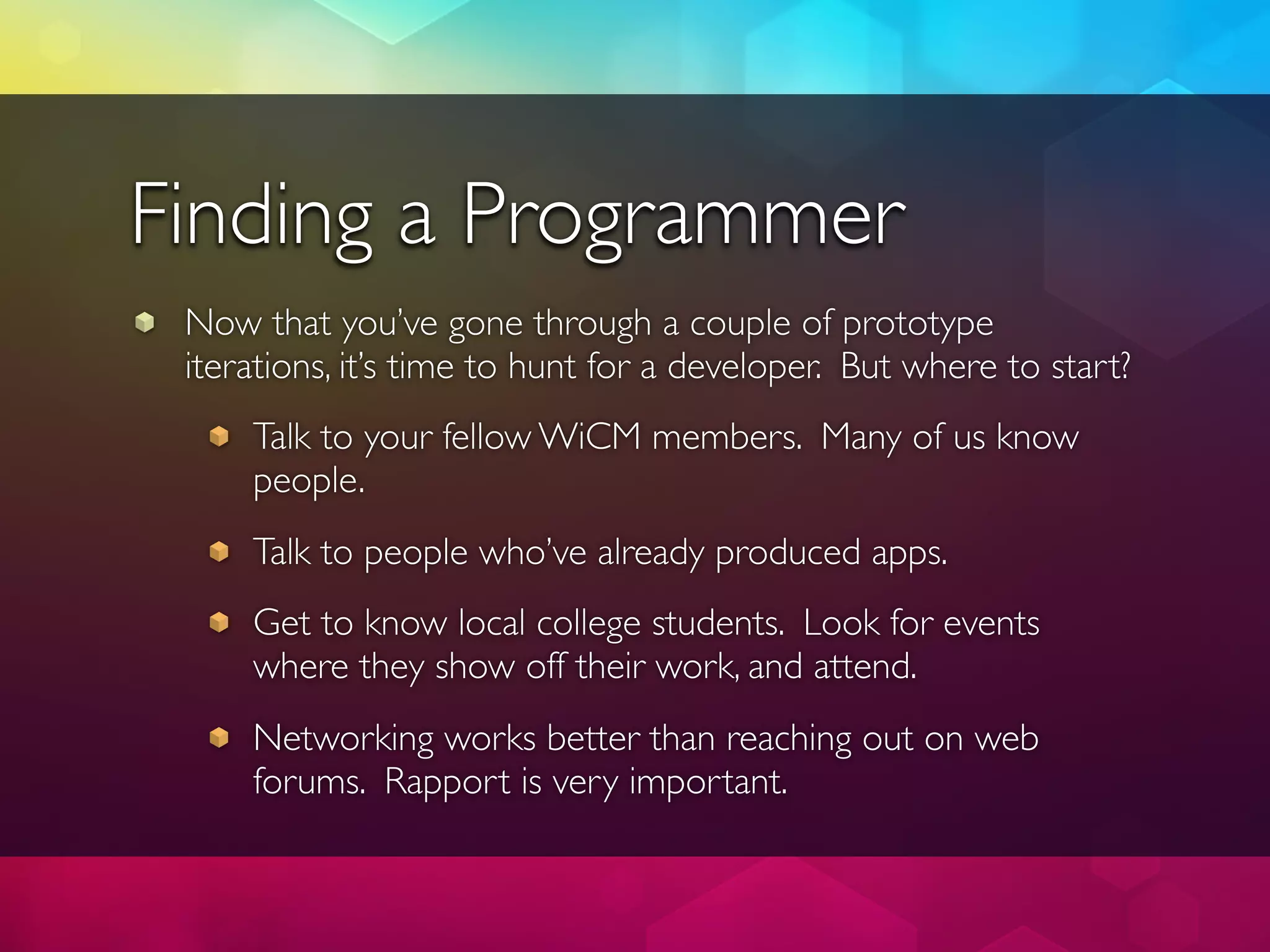 Finding a Programmer
 Now that you’ve gone through a couple of prototype
 iterations, it’s time to hunt for a developer. But where to start?
     Talk to your fellow WiCM members. Many of us know
     people.
     Talk to people who’ve already produced apps.
     Get to know local college students. Look for events
     where they show off their work, and attend.
     Networking works better than reaching out on web
     forums. Rapport is very important.
 