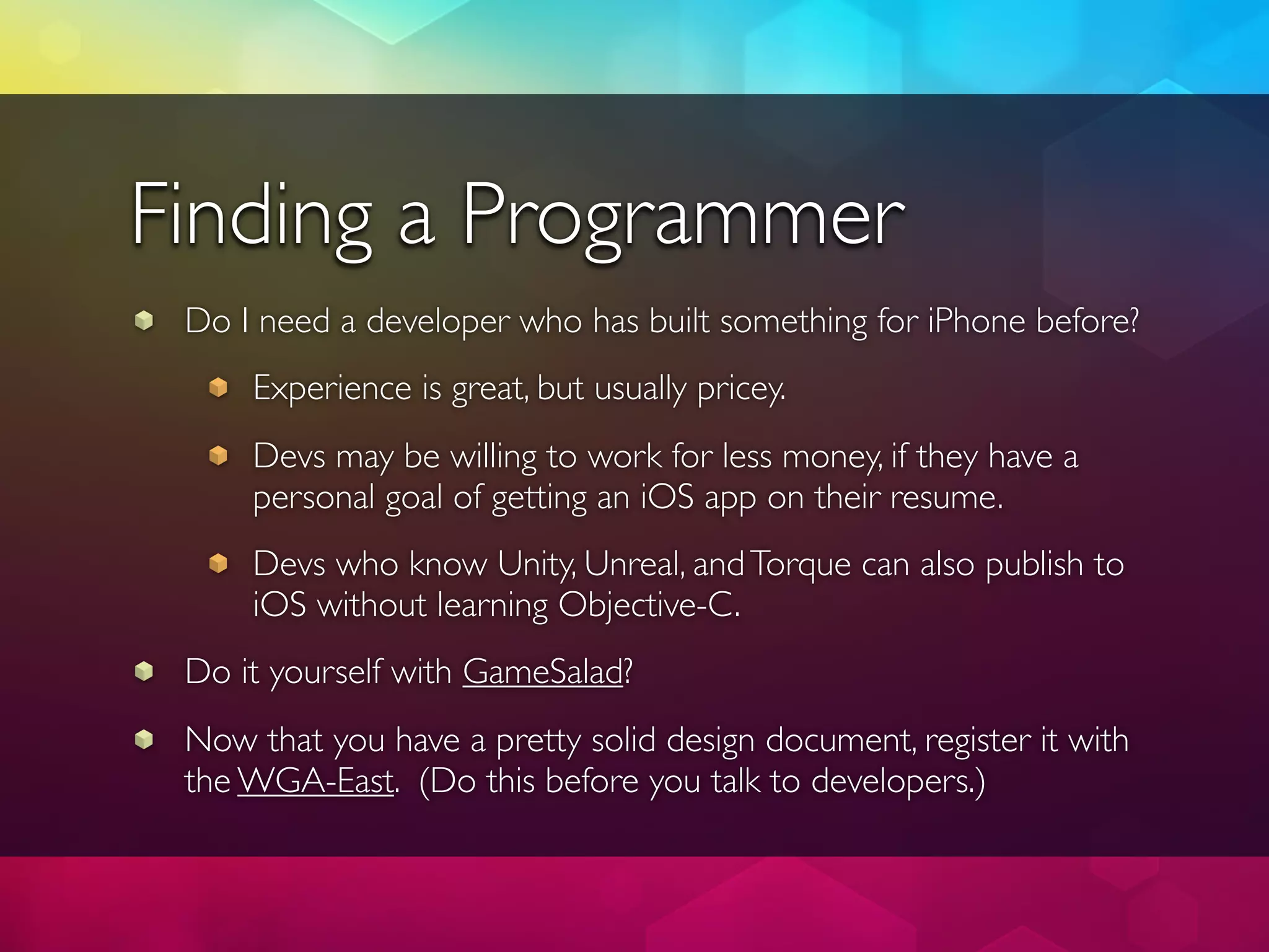 Finding a Programmer
 Do I need a developer who has built something for iPhone before?
     Experience is great, but usually pricey.
     Devs may be willing to work for less money, if they have a
     personal goal of getting an iOS app on their resume.
     Devs who know Unity, Unreal, and Torque can also publish to
     iOS without learning Objective-C.
 Do it yourself with GameSalad?
 Now that you have a pretty solid design document, register it with
 the WGA-East. (Do this before you talk to developers.)
 