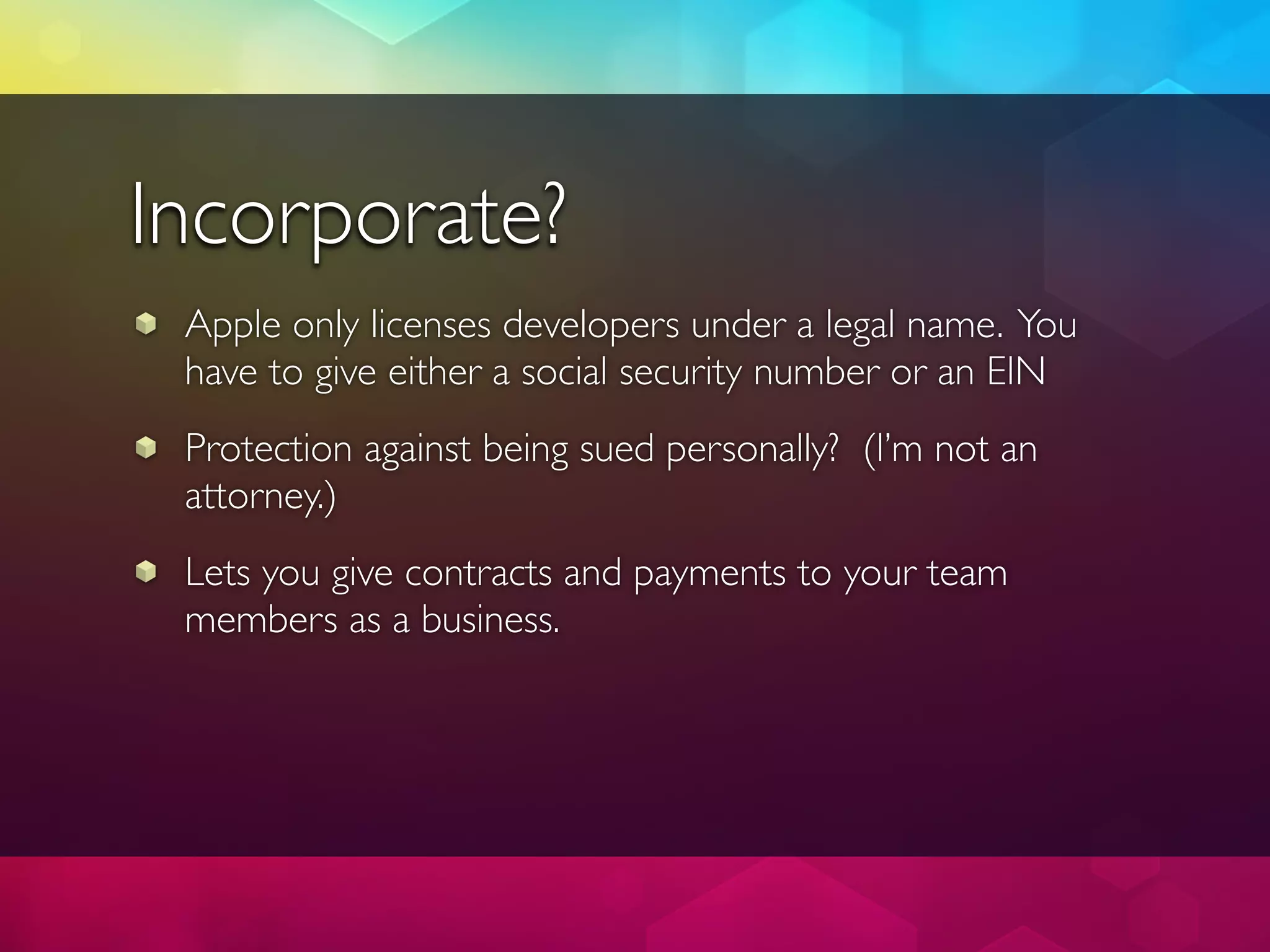 Incorporate?
 Apple only licenses developers under a legal name. You
 have to give either a social security number or an EIN
 Protection against being sued personally? (I’m not an
 attorney.)
 Lets you give contracts and payments to your team
 members as a business.
 