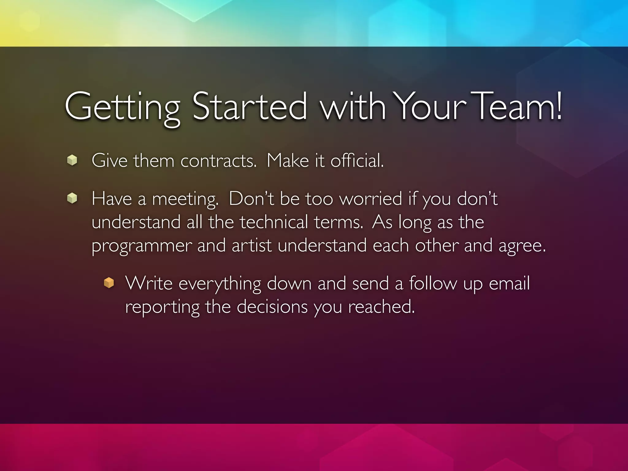 Getting Started with Your Team!
 Give them contracts. Make it ofﬁcial.
 Have a meeting. Don’t be too worried if you don’t
 understand all the technical terms. As long as the
 programmer and artist understand each other and agree.
     Write everything down and send a follow up email
     reporting the decisions you reached.
 