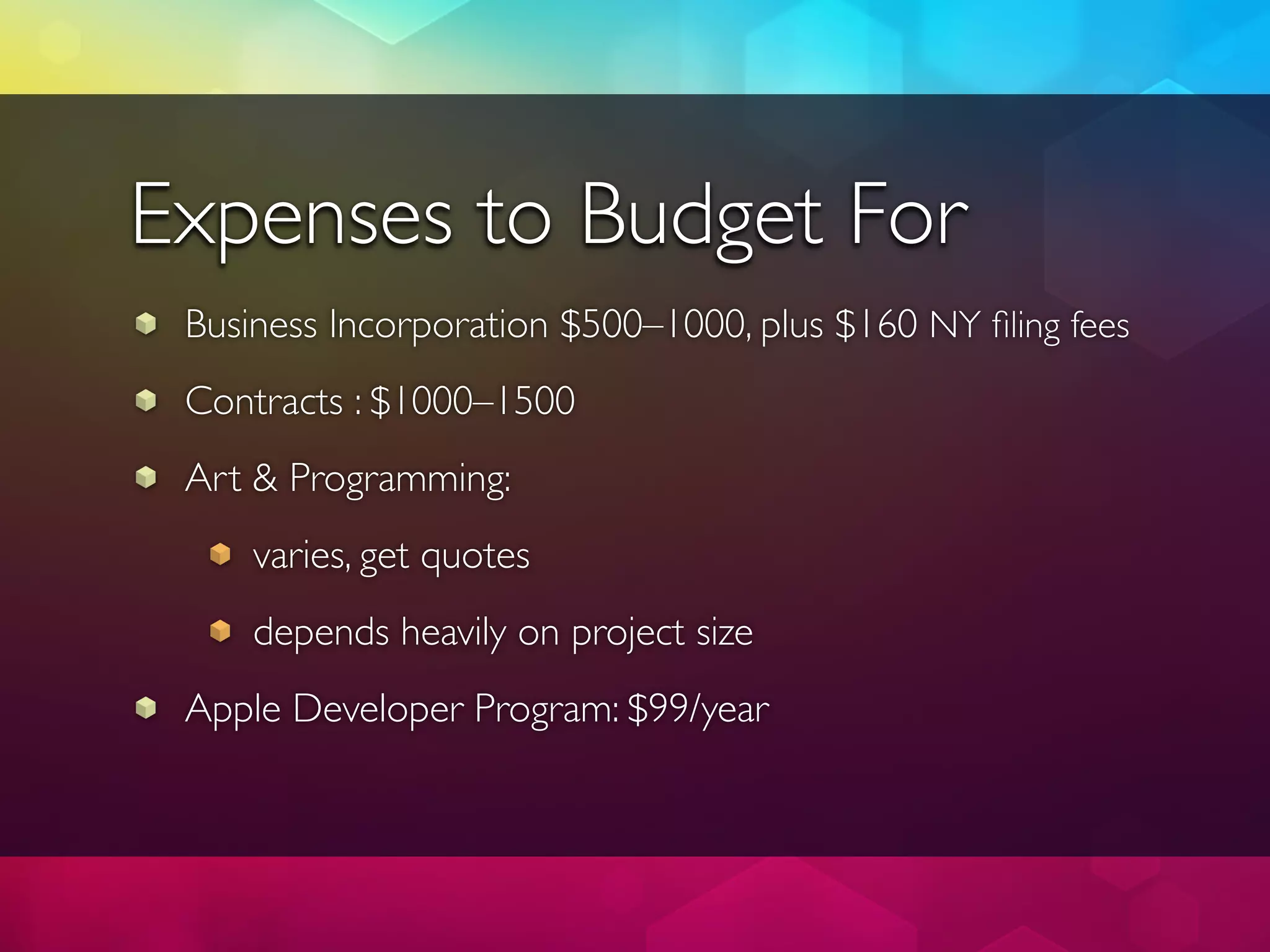 Expenses to Budget For
 Business Incorporation $500–1000, plus $160 NY ﬁling fees
 Contracts : $1000–1500
 Art & Programming:
     varies, get quotes
     depends heavily on project size
 Apple Developer Program: $99/year
 