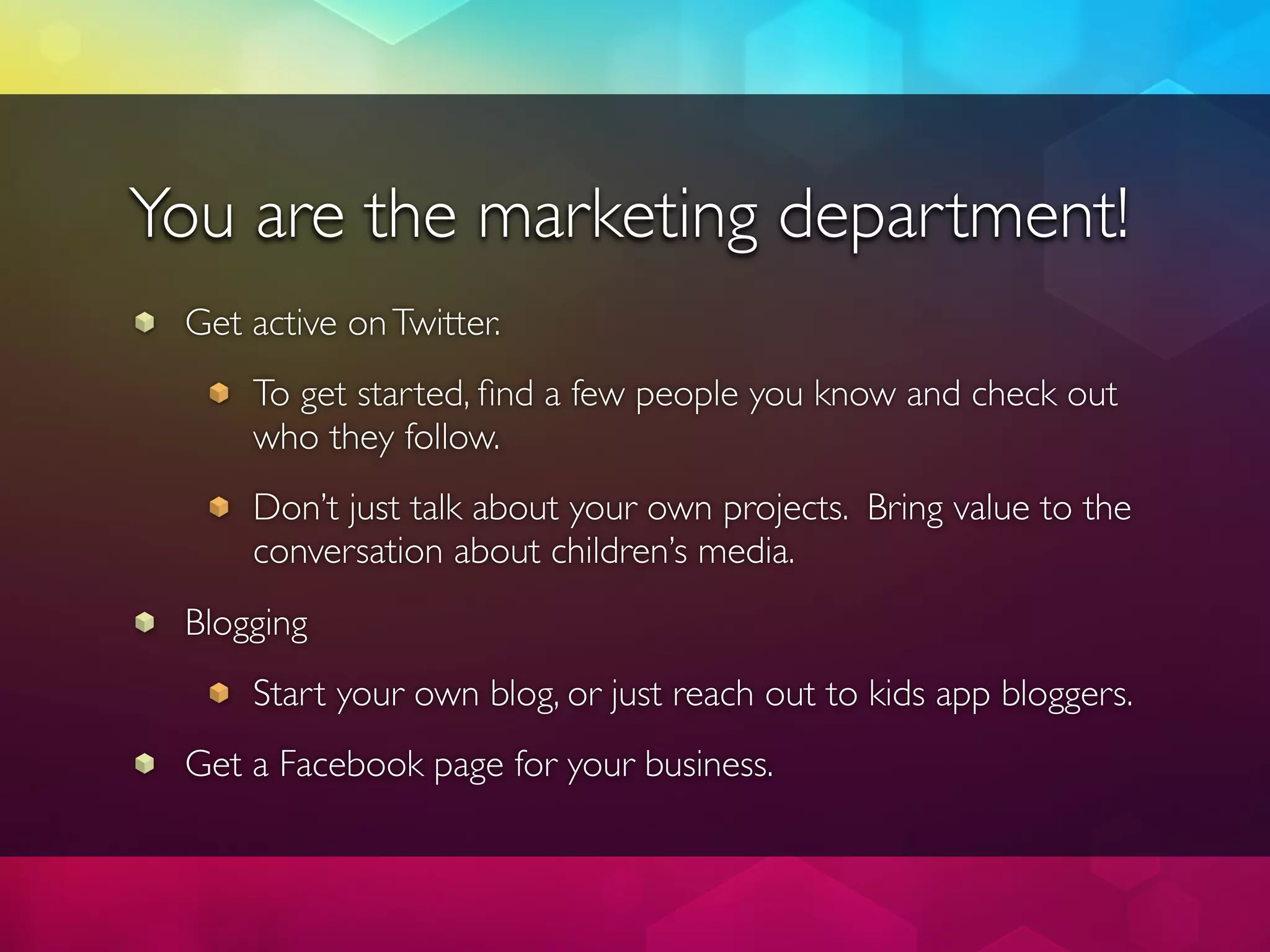 You are the marketing department!
 Get active on Twitter.
     To get started, ﬁnd a few people you know and check out
     who they follow.
     Don’t just talk about your own projects. Bring value to the
     conversation about children’s media.
 Blogging
     Start your own blog, or just reach out to kids app bloggers.
 Get a Facebook page for your business.
 