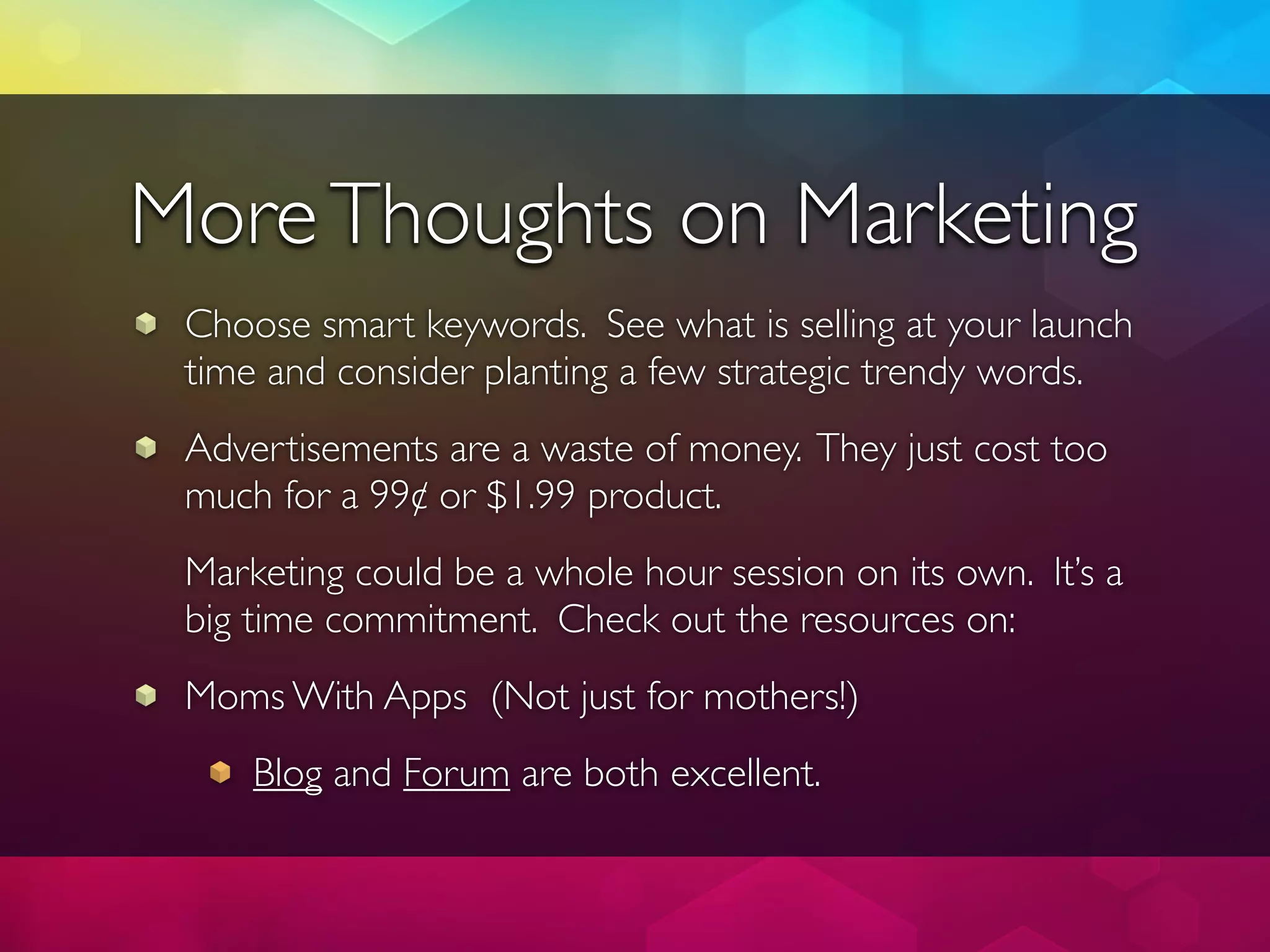 More Thoughts on Marketing
 Choose smart keywords. See what is selling at your launch
 time and consider planting a few strategic trendy words.
 Advertisements are a waste of money. They just cost too
 much for a 99¢ or $1.99 product.
 Marketing could be a whole hour session on its own. It’s a
 big time commitment. Check out the resources on:
 Moms With Apps (Not just for mothers!)
     Blog and Forum are both excellent.
 