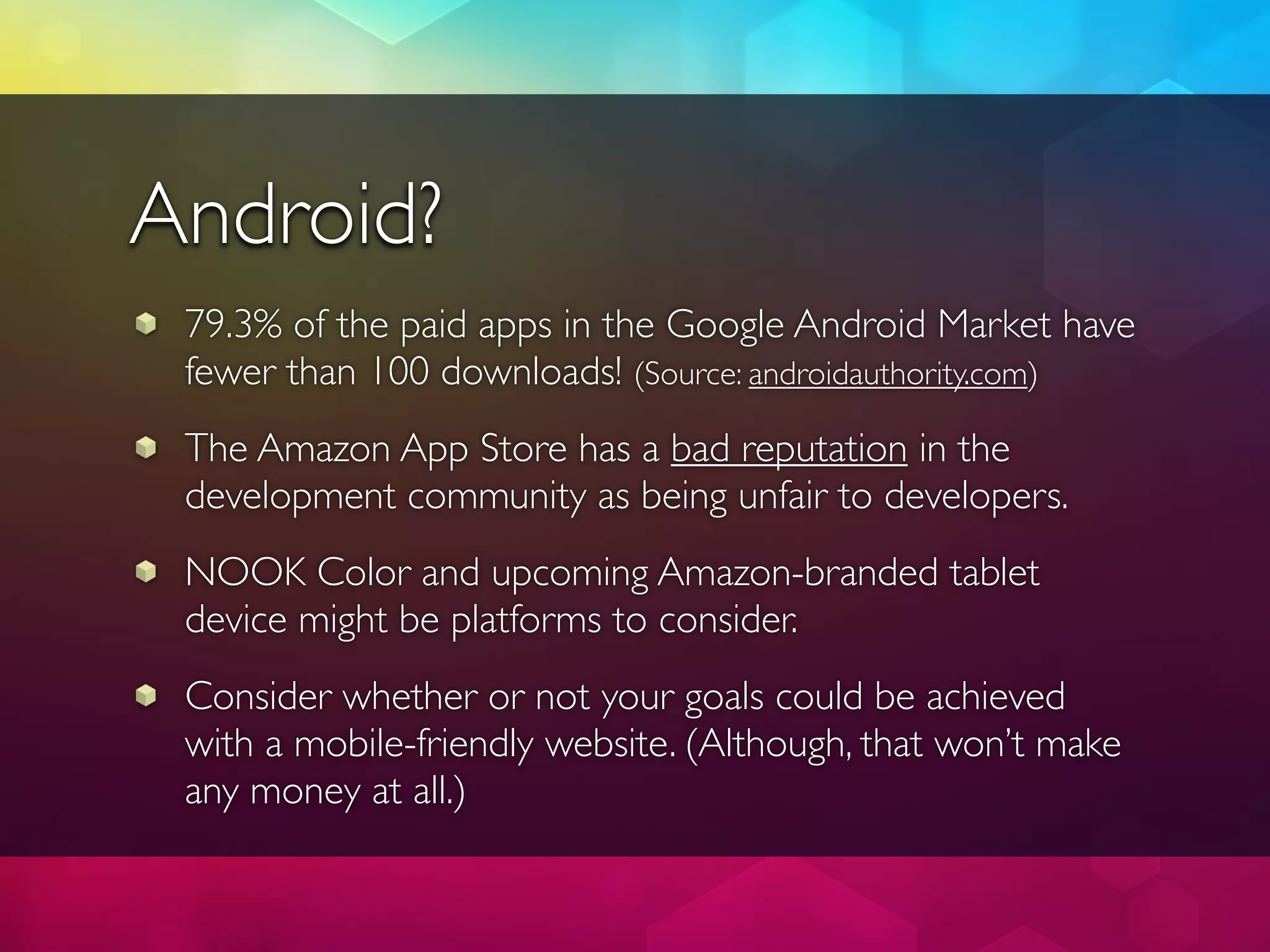 Android?
 79.3% of the paid apps in the Google Android Market have
 fewer than 100 downloads! (Source: androidauthority.com)
 The Amazon App Store has a bad reputation in the
 development community as being unfair to developers.
 NOOK Color and upcoming Amazon-branded tablet
 device might be platforms to consider.
 Consider whether or not your goals could be achieved
 with a mobile-friendly website. (Although, that won’t make
 any money at all.)
 