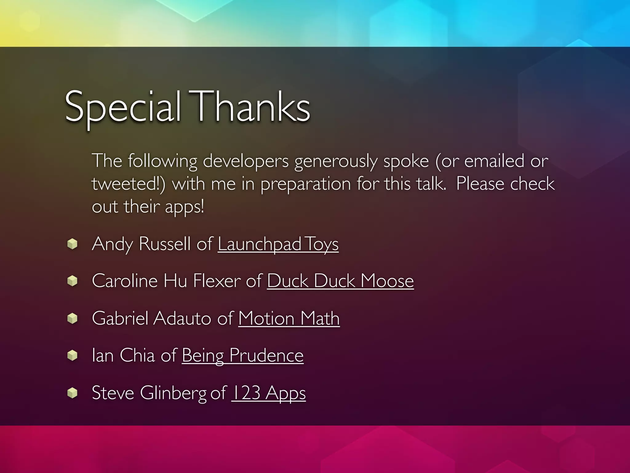 Special Thanks
 The following developers generously spoke (or emailed or
 tweeted!) with me in preparation for this talk. Please check
 out their apps!
 Andy Russell of Launchpad Toys
 Caroline Hu Flexer of Duck Duck Moose
 Gabriel Adauto of Motion Math
 Ian Chia of Being Prudence
 Steve Glinberg of 123 Apps
 