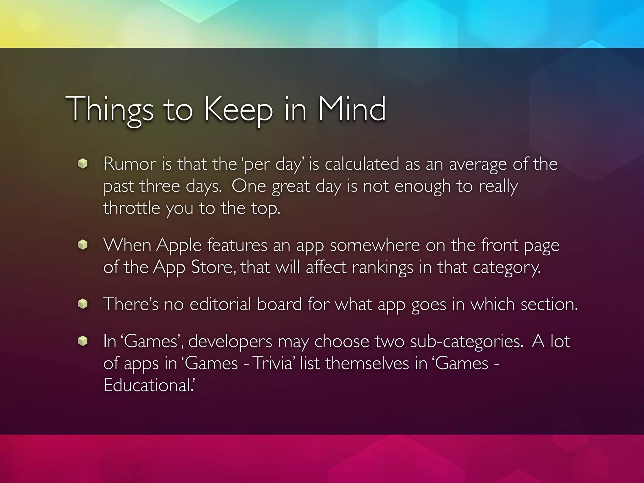 Things to Keep in Mind
  Rumor is that the ‘per day’ is calculated as an average of the
  past three days. One great day is not enough to really
  throttle you to the top.
  When Apple features an app somewhere on the front page
  of the App Store, that will affect rankings in that category.
  There’s no editorial board for what app goes in which section.
  In ‘Games’, developers may choose two sub-categories. A lot
  of apps in ‘Games - Trivia’ list themselves in ‘Games -
  Educational.’
 
