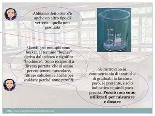 Se ne trovano in 
commercio sia di tarati che 
di graduati; la taratura 
però, se presente, è solo 
indicativa e quindi poco 
precisa. Perciò non sono 
utilizzati per misurare 
e dosare 
Abbiamo detto che c’è 
anche un altro tipo di 
vetreria : quella non 
graduata 
Questi per esempio sono 
becker. Il termine “becher” 
deriva dal tedesco e significa 
“bicchiere”. Sono recipienti a 
diversa portata che si usano 
per contenere, mescolare, 
filtrare soluzioni e anche per 
scaldare perché sono pirofili. 
http:/www.unpodichimca.wordpress.com 
 