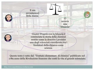 Ci 
occorre 
una 
bilancia! 
E ora 
occupiamoci 
della massa. 
Giusto! Proprio con la bilancia è 
cominciata la storia della chimica! 
sentite come la descrive Lavoisier 
uno degli scienziati considerato tra i 
fondatori della chimica come 
scienza. 
Questo testo è ratto dal “Trattato elementare di chimica” pubblicato nel 
1789 anno della Rivoluzione francese che costò la vita al grande scienziato. 
http:/www.unpodichimca.wordpress.com 
 