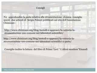 Per approfondire la parte relativa alla strumentazione chimica consiglio 
questi due articoli di Sergio Palazzi pubblicati sul sito dell’Associazione 
Chimicare : 
http://www.chimicare.org/blog/metodi-e-approcci/la-vetreria-la-strumentazione- 
uso-comune-nei-laboratori-scientifici/ 
http://www.chimicare.org/blog/metodi-e-approcci/la-vetreria-la-strumentazione- 
uso-comune-nei-laboratori-scientifici-2-parte/ 
Consiglio inoltre la lettura del libro di Primo Levi “ L’altrui mestiere”Einaudi 
http:/www.unpodichimca.wordpress.com 
Consigli 
 