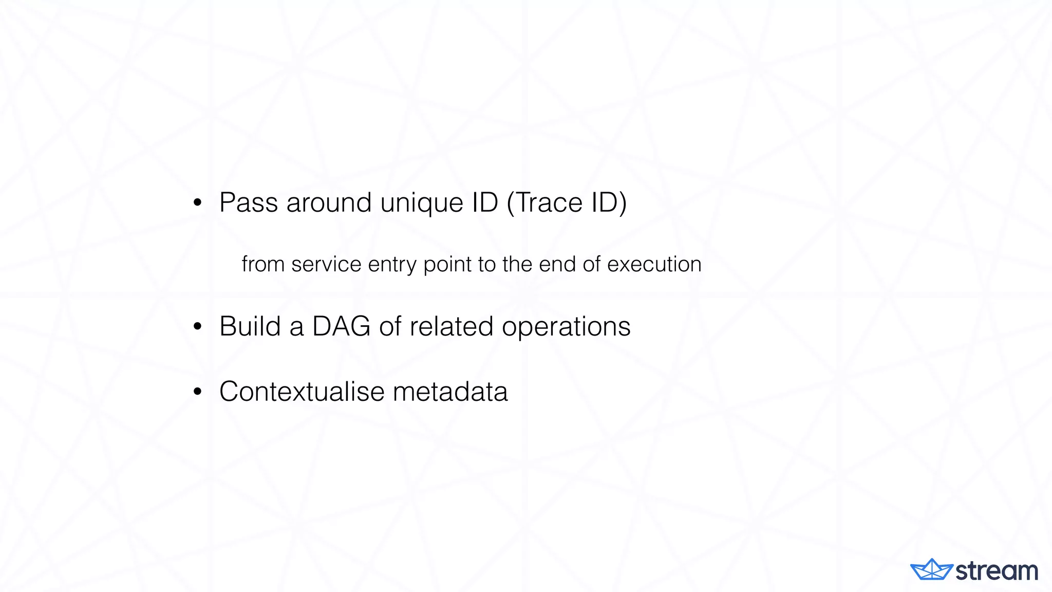 • Pass around unique ID (Trace ID)
from service entry point to the end of execution
• Build a DAG of related operations
• Contextualise metadata
 