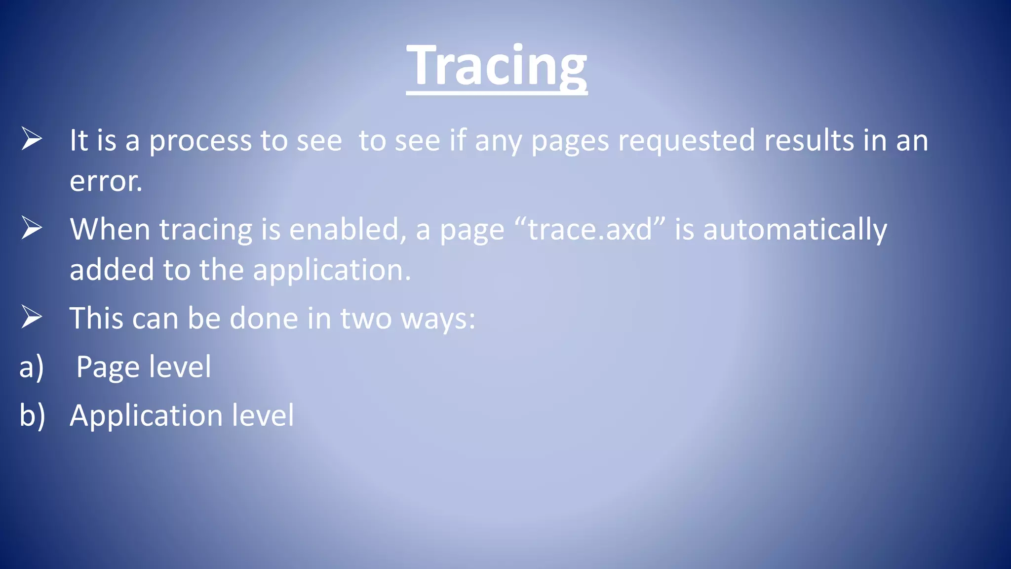Tracing
It is a process to see to see if any pages requested results in an
error.
When tracing is enabled, a page “trace.axd” is automatically
added to the application.
This can be done in two ways:
a) Page level
b) Application level