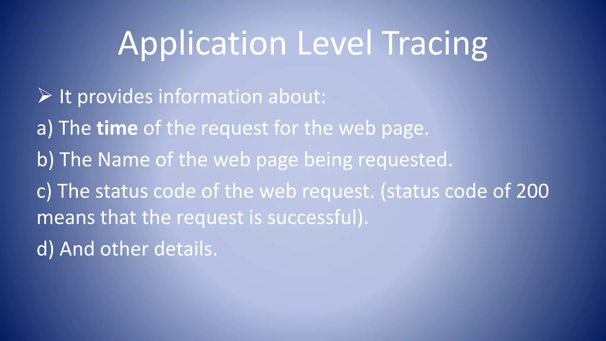 Application Level Tracing
It provides information about:
a) The time of the request for the web page.
b) The Name of the web page being requested.
c) The status code of the web request. (status code of 200
means that the request is successful).
d) And other details.