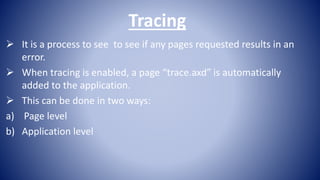 Tracing
 It is a process to see to see if any pages requested results in an
error.
 When tracing is enabled, a page “trace.axd” is automatically
added to the application.
 This can be done in two ways:
a) Page level
b) Application level
 