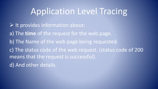 Application Level Tracing
 It provides information about:
a) The time of the request for the web page.
b) The Name of the web page being requested.
c) The status code of the web request. (status code of 200
means that the request is successful).
d) And other details.
 