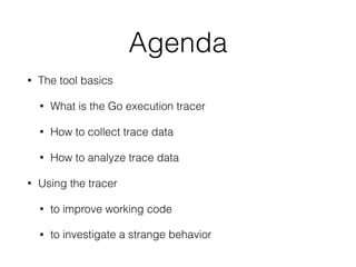 Agenda
• The tool basics
• What is the Go execution tracer
• How to collect trace data
• How to analyze trace data
• Using the tracer
• to improve working code
• to investigate a strange behavior
 