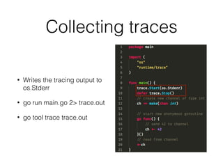 Collecting traces
• Writes the tracing output to
os.Stderr
• go run main.go 2> trace.out
• go tool trace trace.out
 
