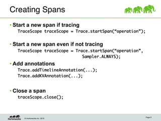 © Hortonworks Inc. 2015
Creating Spans"
• Start a new span if tracing
	TraceScope traceScope = Trace.startSpan(“operation”);	
	
• Start a new span even if not tracing
	TraceScope traceScope = Trace.startSpan(“operation”, 	
	 	 	 	 	 	 	 	 	Sampler.ALWAYS);
• Add annotations
	Trace.addTimelineAnnotation(...);	
	Trace.addKVAnnotation(...);	
• Close a span
	traceScope.close();	
Page 9
 