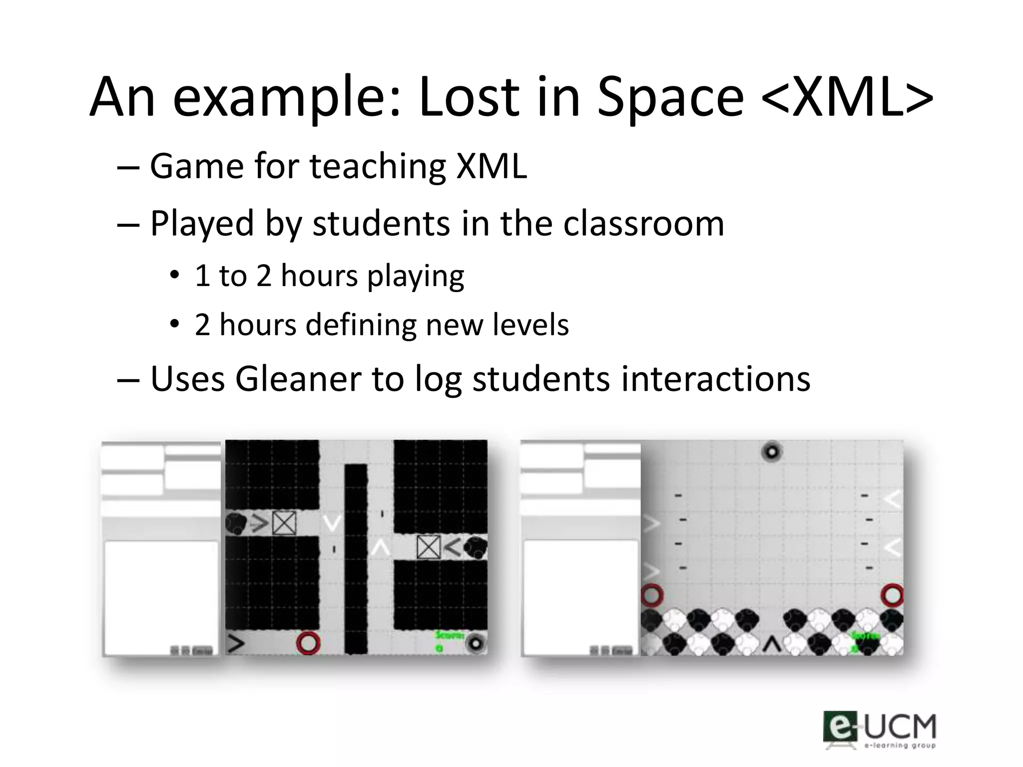 An example: Lost in Space <XML>
 – Game for teaching XML
 – Played by students in the classroom
    • 1 to 2 hours playing
    • 2 hours defining new levels
 – Uses Gleaner to log students interactions
 