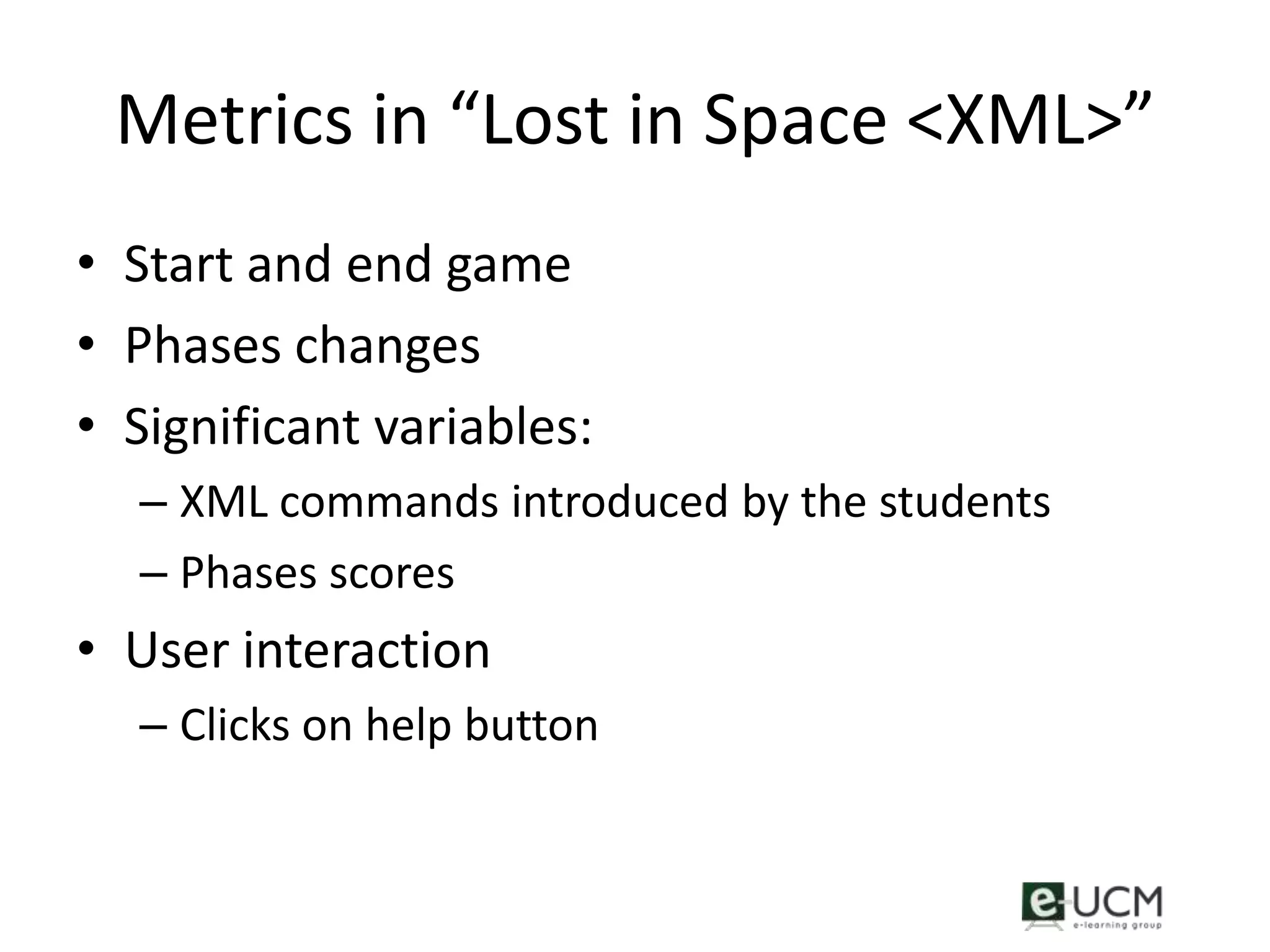 Metrics in “Lost in Space <XML>”
• Start and end game
• Phases changes
• Significant variables:
  – XML commands introduced by the students
  – Phases scores
• User interaction
  – Clicks on help button
 