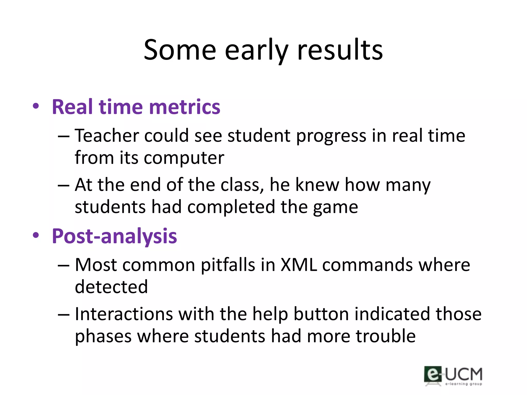Some early results
• Real time metrics
  – Teacher could see student progress in real time
    from its computer
  – At the end of the class, he knew how many
    students had completed the game
• Post-analysis
  – Most common pitfalls in XML commands where
    detected
  – Interactions with the help button indicated those
    phases where students had more trouble
 