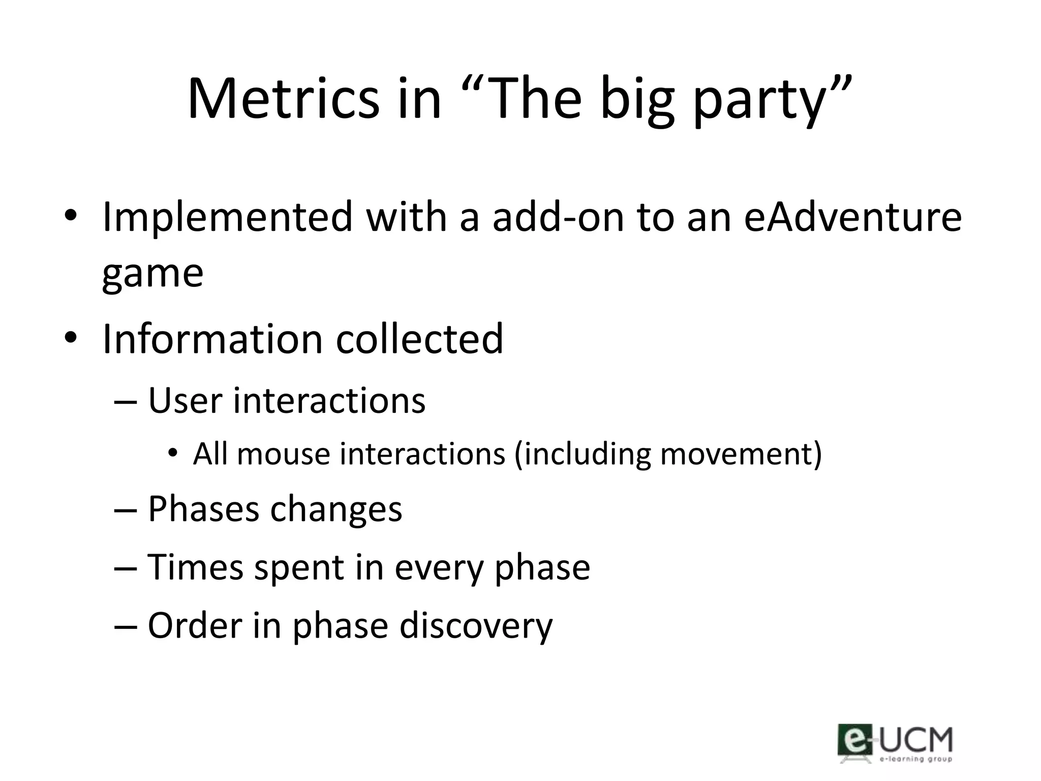 Metrics in “The big party”
• Implemented with a add-on to an eAdventure
  game
• Information collected
  – User interactions
     • All mouse interactions (including movement)
  – Phases changes
  – Times spent in every phase
  – Order in phase discovery
 