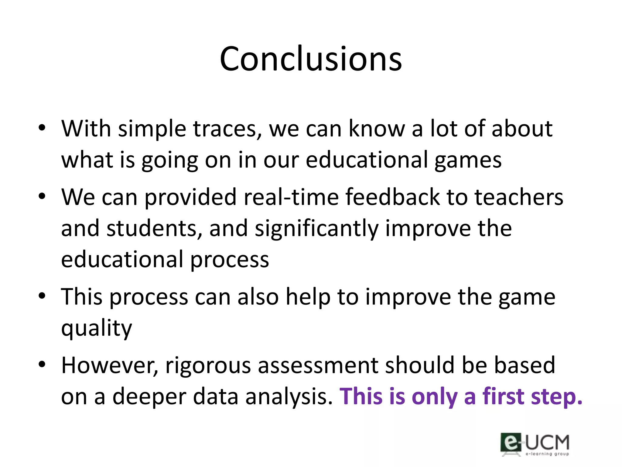 Conclusions
• With simple traces, we can know a lot of about
  what is going on in our educational games
• We can provided real-time feedback to teachers
  and students, and significantly improve the
  educational process
• This process can also help to improve the game
  quality
• However, rigorous assessment should be based
  on a deeper data analysis. This is only a first step.
 