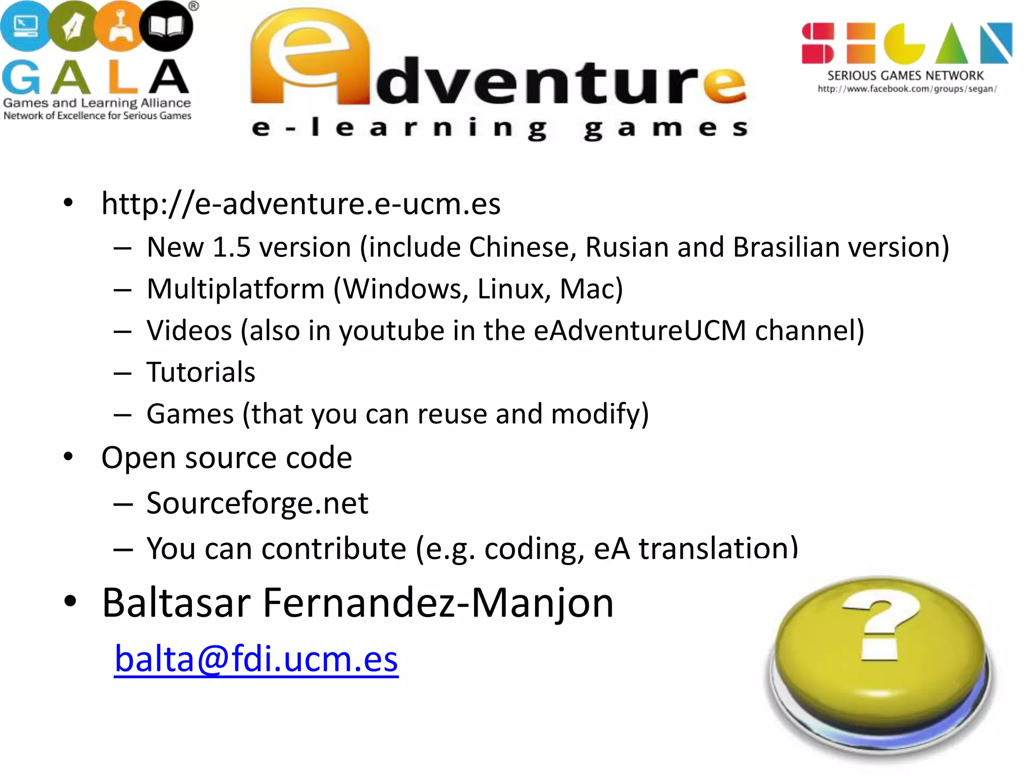 • http://e-adventure.e-ucm.es
   –   New 1.5 version (include Chinese, Rusian and Brasilian version)
   –   Multiplatform (Windows, Linux, Mac)
   –   Videos (also in youtube in the eAdventureUCM channel)
   –   Tutorials
   –   Games (that you can reuse and modify)
• Open source code
   – Sourceforge.net
   – You can contribute (e.g. coding, eA translation)
• Baltasar Fernandez-Manjon
   balta@fdi.ucm.es
 
