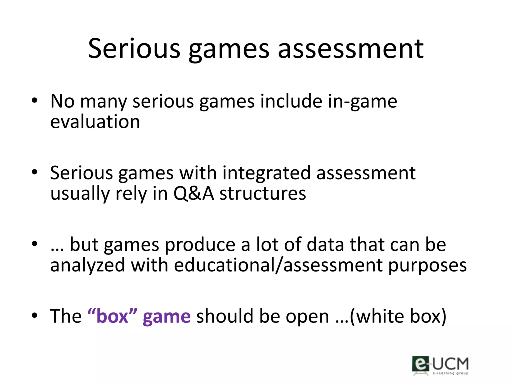 Serious games assessment
• No many serious games include in-game
  evaluation

• Serious games with integrated assessment
  usually rely in Q&A structures

• … but games produce a lot of data that can be
  analyzed with educational/assessment purposes

• The “box” game should be open …(white box)
 