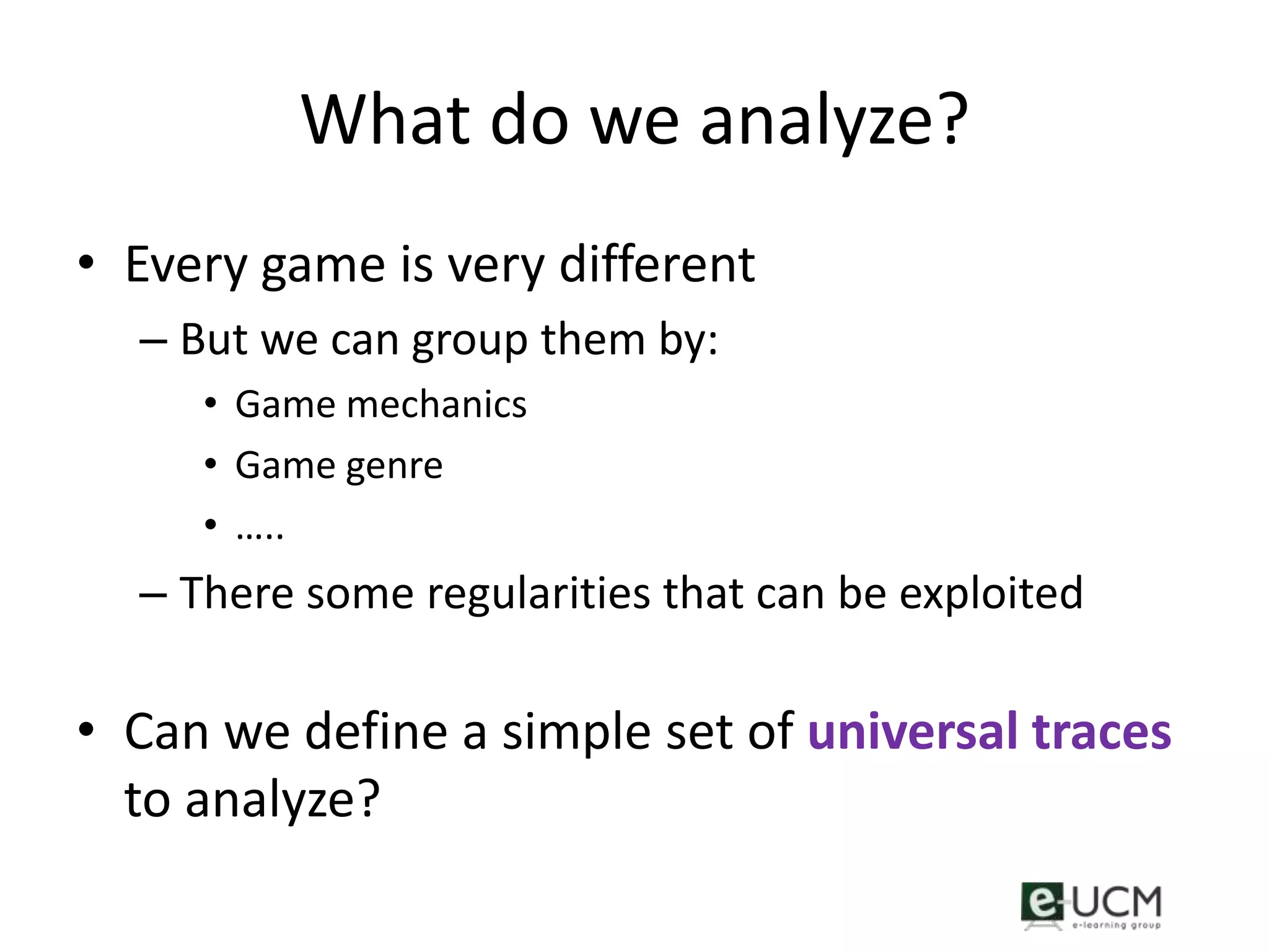 What do we analyze?
• Every game is very different
  – But we can group them by:
     • Game mechanics
     • Game genre
     • …..
  – There some regularities that can be exploited

• Can we define a simple set of universal traces
  to analyze?
 