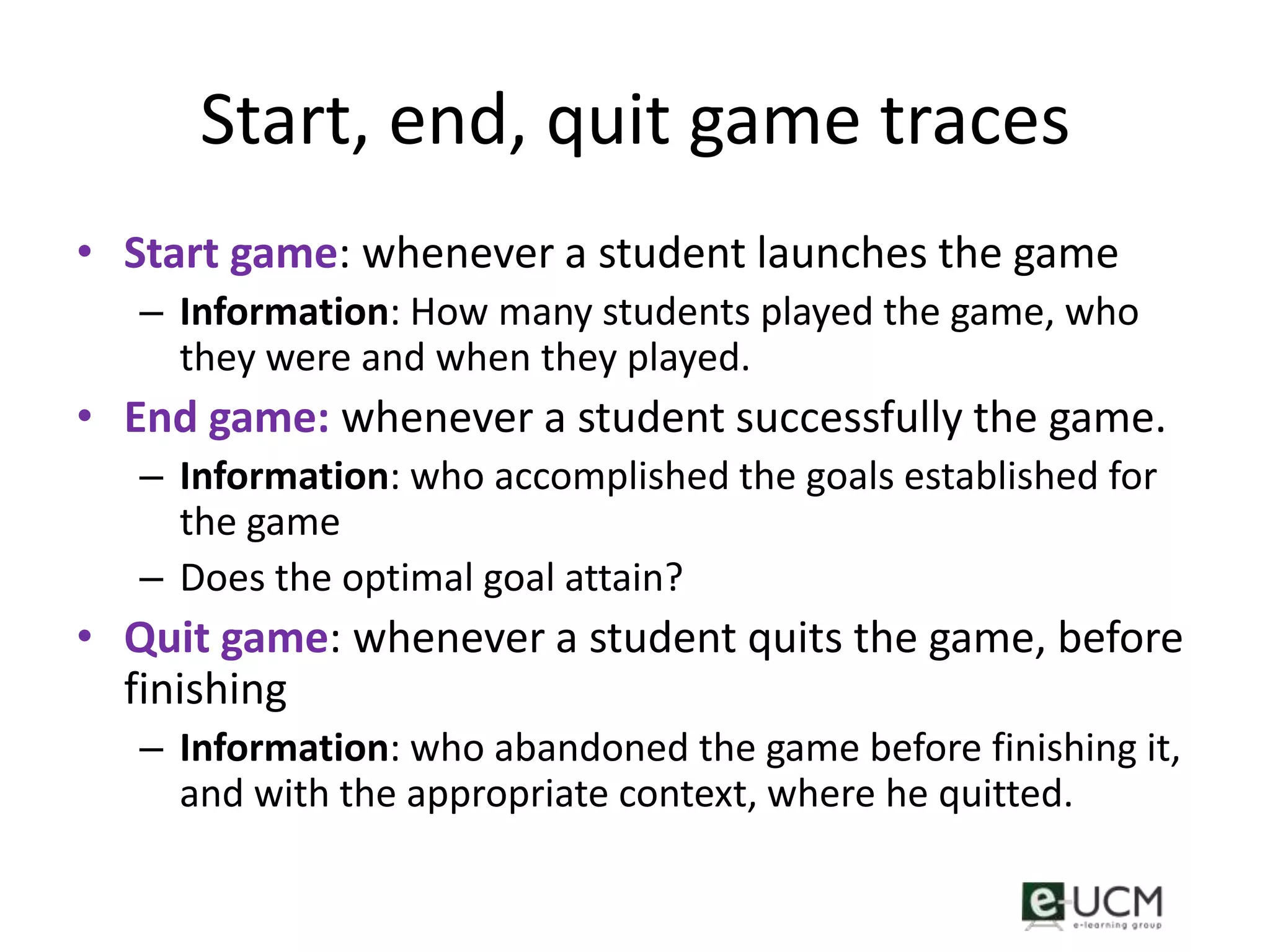 Start, end, quit game traces
• Start game: whenever a student launches the game
   – Information: How many students played the game, who
     they were and when they played.
• End game: whenever a student successfully the game.
   – Information: who accomplished the goals established for
     the game
   – Does the optimal goal attain?
• Quit game: whenever a student quits the game, before
  finishing
   – Information: who abandoned the game before finishing it,
     and with the appropriate context, where he quitted.
 