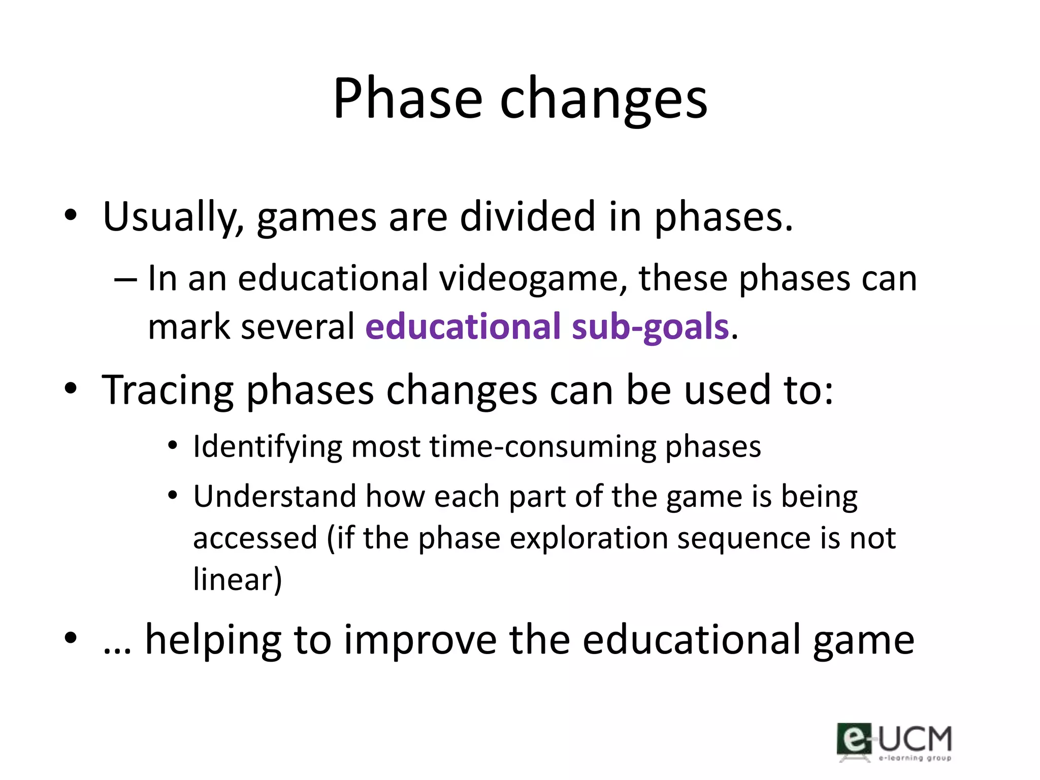 Phase changes
• Usually, games are divided in phases.
  – In an educational videogame, these phases can
    mark several educational sub-goals.
• Tracing phases changes can be used to:
     • Identifying most time-consuming phases
     • Understand how each part of the game is being
       accessed (if the phase exploration sequence is not
       linear)
• … helping to improve the educational game
 