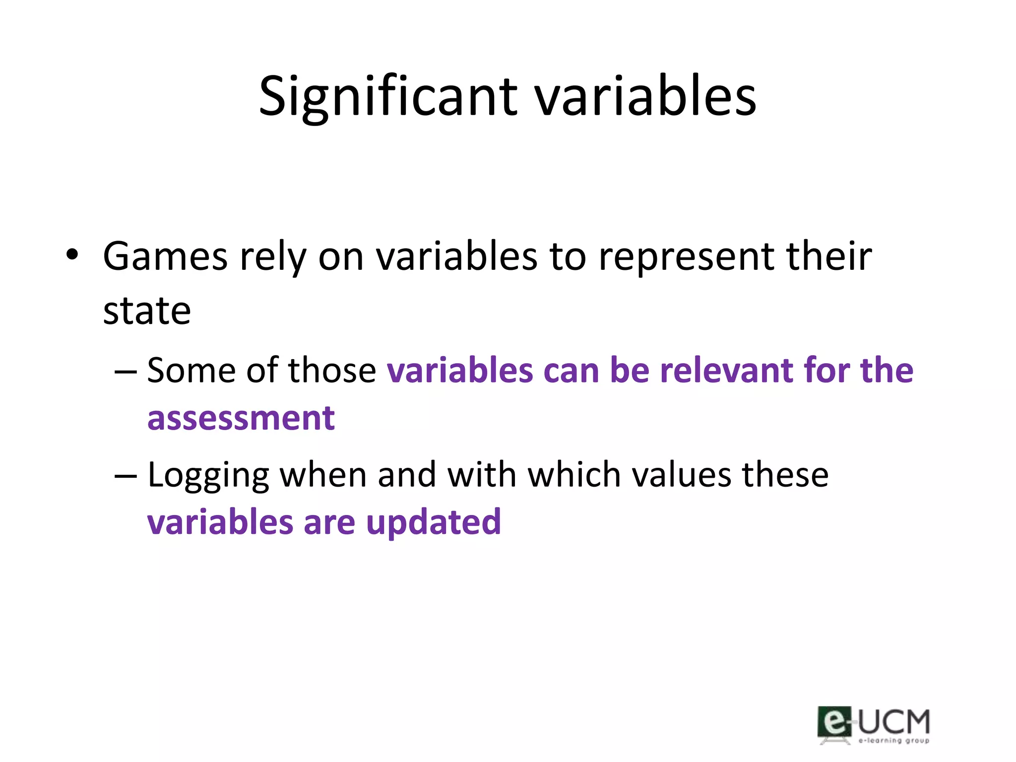 Significant variables

• Games rely on variables to represent their
  state
  – Some of those variables can be relevant for the
    assessment
  – Logging when and with which values these
    variables are updated
 