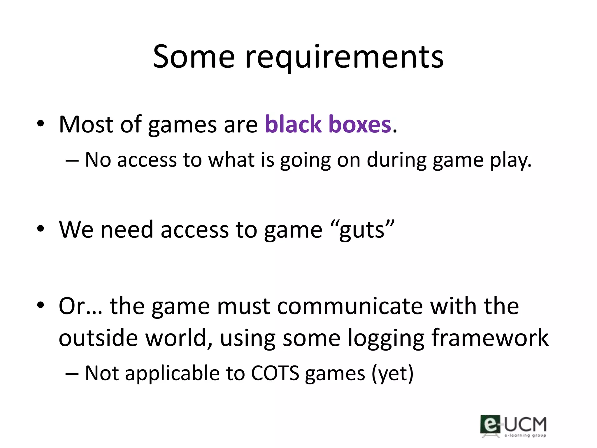 Some requirements
• Most of games are black boxes.
  – No access to what is going on during game play.


• We need access to game “guts”

• Or… the game must communicate with the
  outside world, using some logging framework
  – Not applicable to COTS games (yet)
 