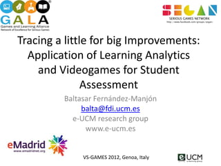 Tracing a little for big Improvements:
  Application of Learning Analytics
    and Videogames for Student
               Assessment
         Baltasar Fernández-Manjón
              balta@fdi.ucm.es
           e-UCM research group
               www.e-ucm.es


              VS-GAMES 2012, Genoa, Italy
 
