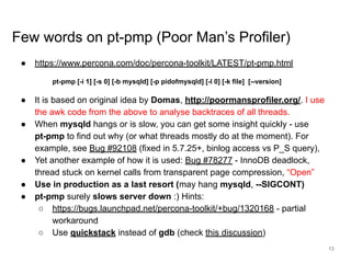 www.percona.com
Few words on pt-pmp (Poor Man’s Profiler)
● https://www.percona.com/doc/percona-toolkit/LATEST/pt-pmp.html
pt-pmp [-i 1] [-s 0] [-b mysqld] [-p pidofmysqld] [-l 0] [-k file] [--version]
● It is based on original idea by Domas, http://poormansprofiler.org/. I use
the awk code from the above to analyse backtraces of all threads.
● When mysqld hangs or is slow, you can get some insight quickly - use
pt-pmp to find out why (or what threads mostly do at the moment). For
example, see Bug #92108 (fixed in 5.7.25+, binlog access vs P_S query),
● Yet another example of how it is used: Bug #78277 - InnoDB deadlock,
thread stuck on kernel calls from transparent page compression, “Open”
● Use in production as a last resort (may hang mysqld, --SIGCONT)
● pt-pmp surely slows server down :) Hints:
○ https://bugs.launchpad.net/percona-toolkit/+bug/1320168 - partial
workaround
○ Use quickstack instead of gdb (check this discussion)
13
 