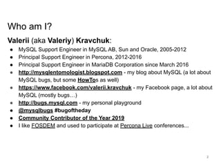 www.percona.com
Who am I?
Valerii (aka Valeriy) Kravchuk:
● MySQL Support Engineer in MySQL AB, Sun and Oracle, 2005-2012
● Principal Support Engineer in Percona, 2012-2016
● Principal Support Engineer in MariaDB Corporation since March 2016
● http://mysqlentomologist.blogspot.com - my blog about MySQL (a lot about
MySQL bugs, but some HowTos as well)
● https://www.facebook.com/valerii.kravchuk - my Facebook page, a lot about
MySQL (mostly bugs…)
● http://bugs.mysql.com - my personal playground
● @mysqlbugs #bugoftheday
● Community Contributor of the Year 2019
● I like FOSDEM and used to participate at Percona Live conferences...
2
 