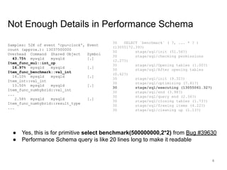 www.percona.com
Not Enough Details in Performance Schema
Samples: 52K of event 'cpu-clock', Event
count (approx.): 13037500000
Overhead Command Shared Object Symbol
43.75% mysqld mysqld [.]
Item_func_mul::int_op
16.97% mysqld mysqld [.]
Item_func_benchmark::val_int
14.10% mysqld mysqld [.]
Item_int::val_int
13.50% mysqld mysqld [.]
Item_func_numhybrid::val_int
...
2.58% mysqld mysqld [.]
Item_func_numhybrid::result_type
...
30 SELECT `benchmark` ( ?, ... * ? )
(13055172.39?)
30 stage/sql/init (51.56?)
30 stage/sql/checking permissions
(2.27?)
30 stage/sql/Opening tables (1.00?)
30 stage/sql/After opening tables
(0.62?)
30 stage/sql/init (9.32?)
30 stage/sql/optimizing (7.41?)
30 stage/sql/executing (13055061.32?)
30 stage/sql/end (3.98?)
30 stage/sql/query end (2.34?)
30 stage/sql/closing tables (1.73?)
30 stage/sql/freeing items (4.22?)
30 stage/sql/cleaning up (1.13?)
● Yes, this is for primitive select benchmark(500000000,2*2) from Bug #39630
● Performance Schema query is like 20 lines long to make it readable
6
 
