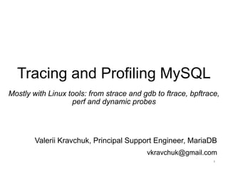 Tracing and Profiling MySQL
Mostly with Linux tools: from strace and gdb to ftrace, bpftrace,
perf and dynamic probes
Valerii Kravchuk, Principal Support Engineer, MariaDB
vkravchuk@gmail.com
1
 