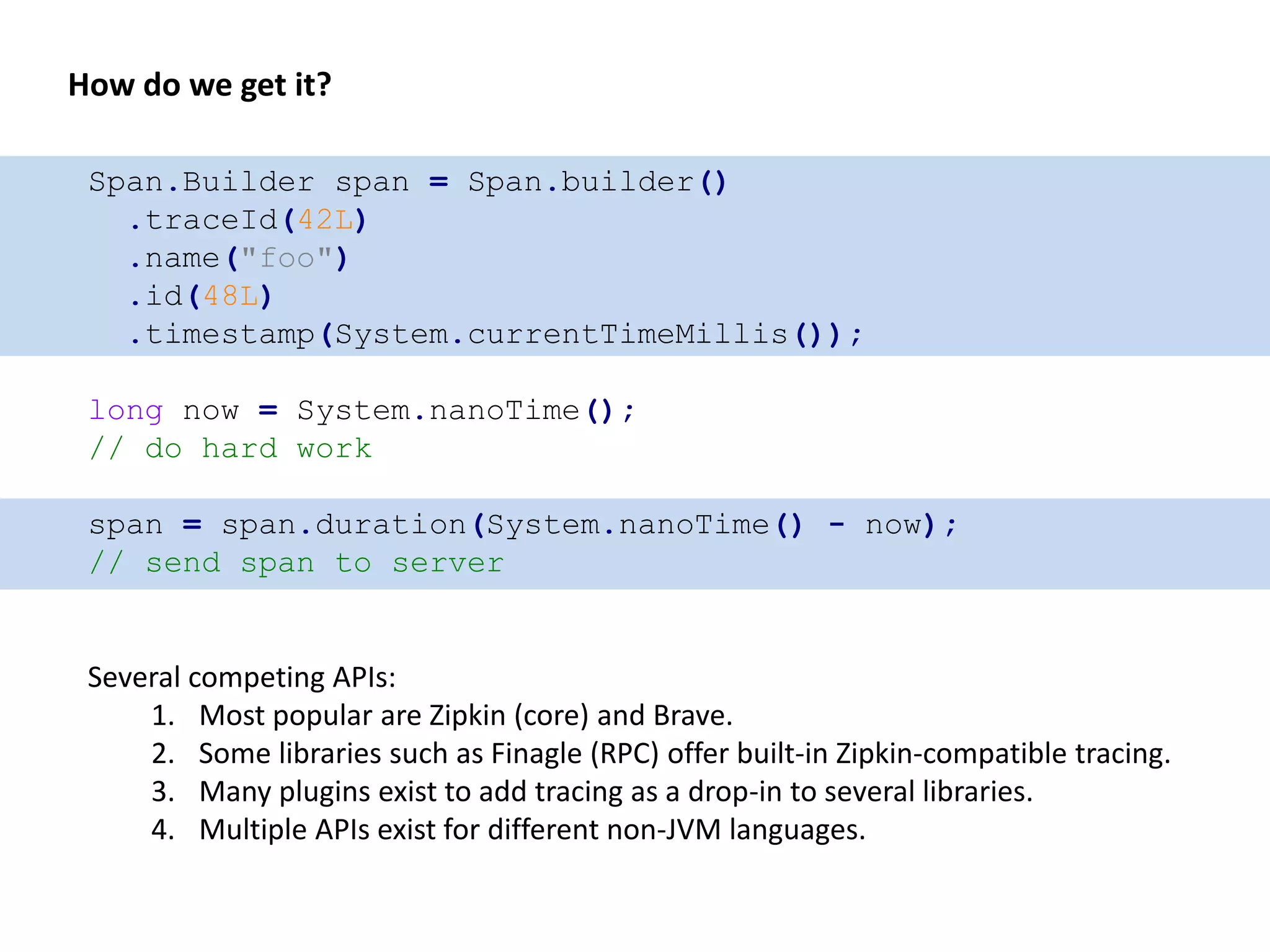 Span.Builder span = Span.builder()
.traceId(42L)
.name("foo")
.id(48L)
.timestamp(System.currentTimeMillis());
long now = System.nanoTime();
// do hard work
span = span.duration(System.nanoTime() - now);
// send span to server
How do we get it?
Several competing APIs:
1. Most popular are Zipkin (core) and Brave.
2. Some libraries such as Finagle (RPC) offer built-in Zipkin-compatible tracing.
3. Many plugins exist to add tracing as a drop-in to several libraries.
4. Multiple APIs exist for different non-JVM languages.
 