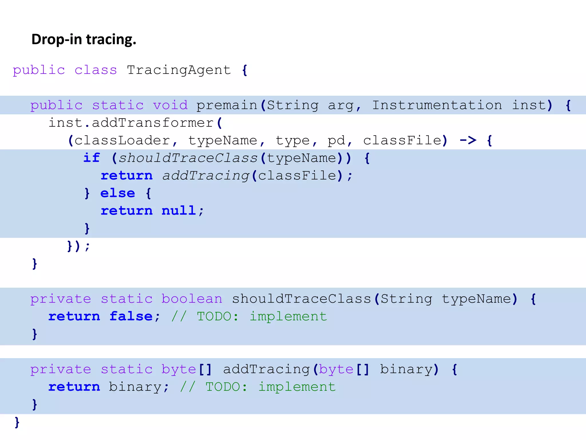 Drop-in tracing.
public class TracingAgent {
public static void premain(String arg, Instrumentation inst) {
inst.addTransformer(
(classLoader, typeName, type, pd, classFile) -> {
if (shouldTraceClass(typeName)) {
return addTracing(classFile);
} else {
return null;
}
});
}
private static boolean shouldTraceClass(String typeName) {
return false; // TODO: implement
}
private static byte[] addTracing(byte[] binary) {
return binary; // TODO: implement
}
}
 