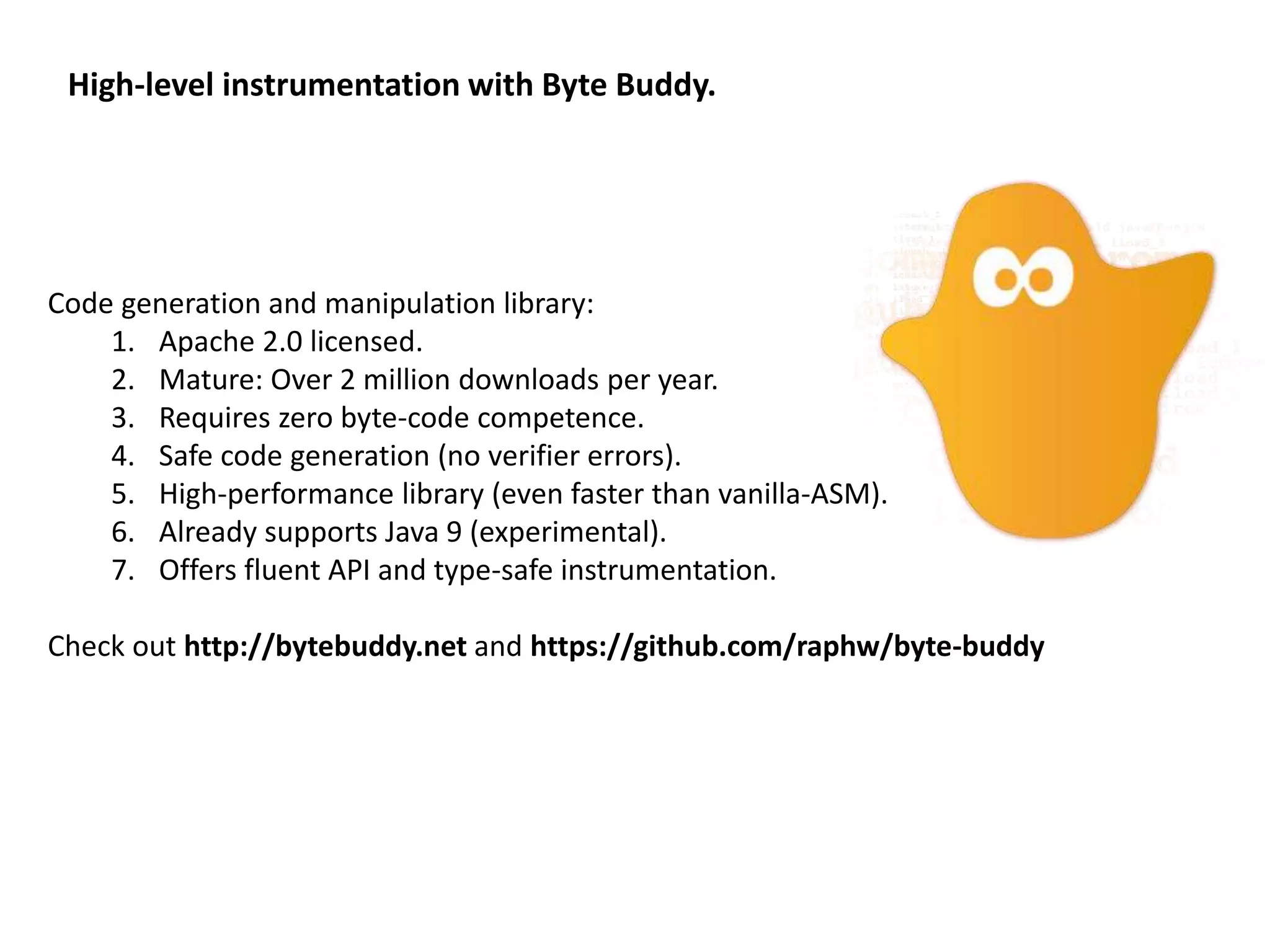 High-level instrumentation with Byte Buddy.
Code generation and manipulation library:
1. Apache 2.0 licensed.
2. Mature: Over 2 million downloads per year.
3. Requires zero byte-code competence.
4. Safe code generation (no verifier errors).
5. High-performance library (even faster than vanilla-ASM).
6. Already supports Java 9 (experimental).
7. Offers fluent API and type-safe instrumentation.
Check out http://bytebuddy.net and https://github.com/raphw/byte-buddy
 