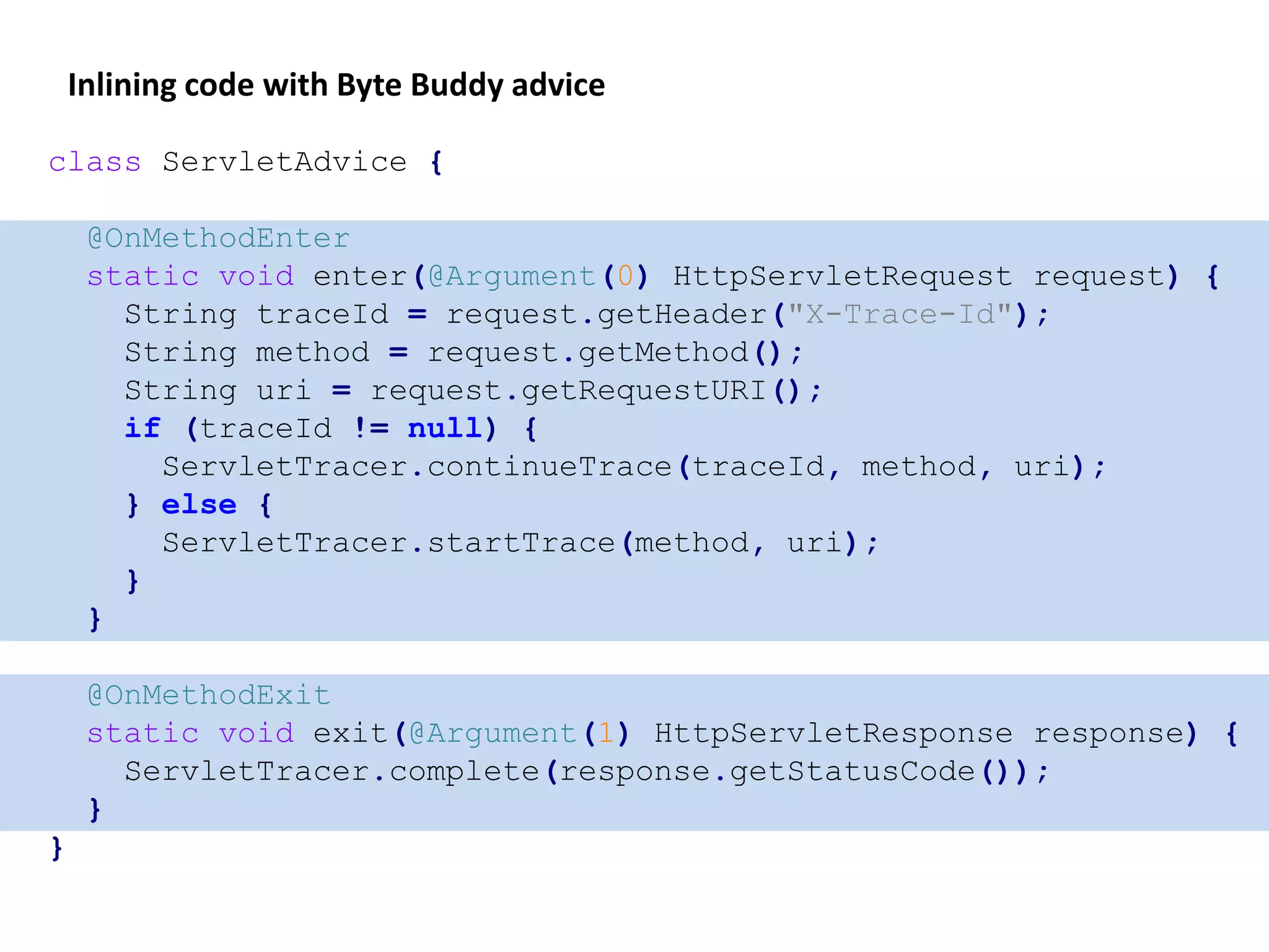 class ServletAdvice {
@OnMethodEnter
static void enter(@Argument(0) HttpServletRequest request) {
String traceId = request.getHeader("X-Trace-Id");
String method = request.getMethod();
String uri = request.getRequestURI();
if (traceId != null) {
ServletTracer.continueTrace(traceId, method, uri);
} else {
ServletTracer.startTrace(method, uri);
}
}
@OnMethodExit
static void exit(@Argument(1) HttpServletResponse response) {
ServletTracer.complete(response.getStatusCode());
}
}
Inlining code with Byte Buddy advice
 