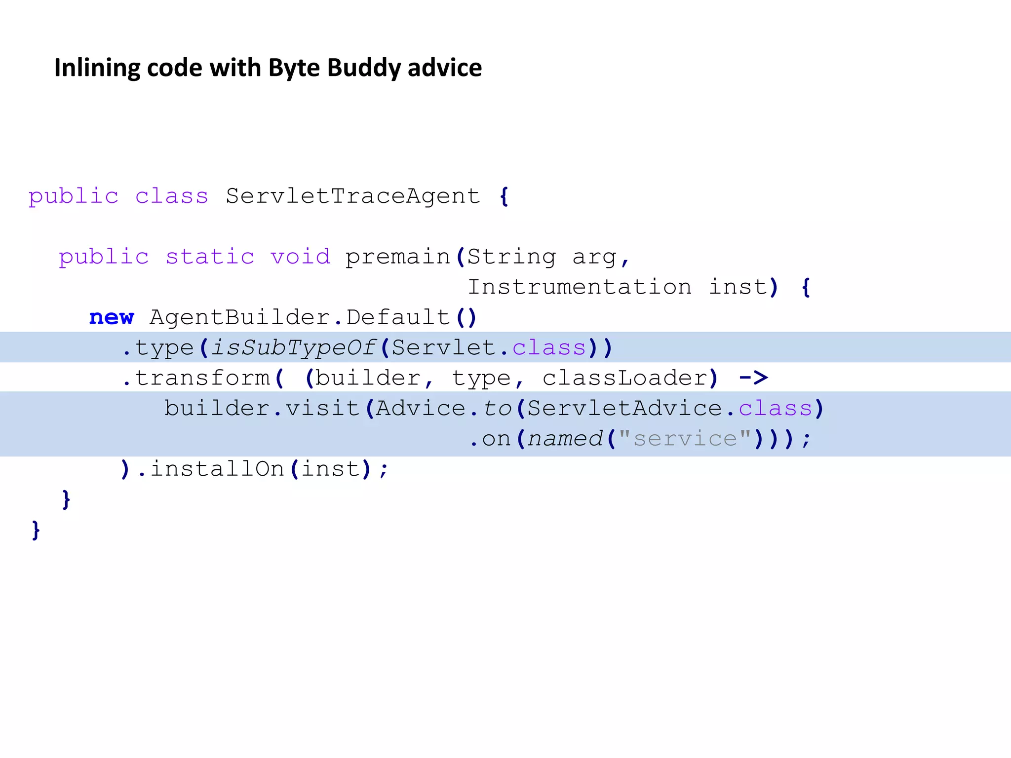 public class ServletTraceAgent {
public static void premain(String arg,
Instrumentation inst) {
new AgentBuilder.Default()
.type(isSubTypeOf(Servlet.class))
.transform( (builder, type, classLoader) ->
builder.visit(Advice.to(ServletAdvice.class)
.on(named("service")));
).installOn(inst);
}
}
Inlining code with Byte Buddy advice
 