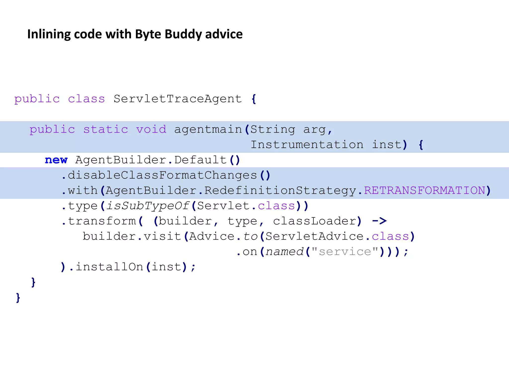 public class ServletTraceAgent {
public static void agentmain(String arg,
Instrumentation inst) {
new AgentBuilder.Default()
.disableClassFormatChanges()
.with(AgentBuilder.RedefinitionStrategy.RETRANSFORMATION)
.type(isSubTypeOf(Servlet.class))
.transform( (builder, type, classLoader) ->
builder.visit(Advice.to(ServletAdvice.class)
.on(named("service")));
).installOn(inst);
}
}
Inlining code with Byte Buddy advice
 