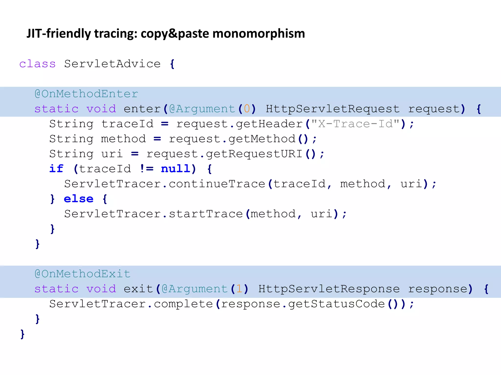 JIT-friendly tracing: copy&paste monomorphism
class ServletAdvice {
@OnMethodEnter
static void enter(@Argument(0) HttpServletRequest request) {
String traceId = request.getHeader("X-Trace-Id");
String method = request.getMethod();
String uri = request.getRequestURI();
if (traceId != null) {
ServletTracer.continueTrace(traceId, method, uri);
} else {
ServletTracer.startTrace(method, uri);
}
}
@OnMethodExit
static void exit(@Argument(1) HttpServletResponse response) {
ServletTracer.complete(response.getStatusCode());
}
}
 