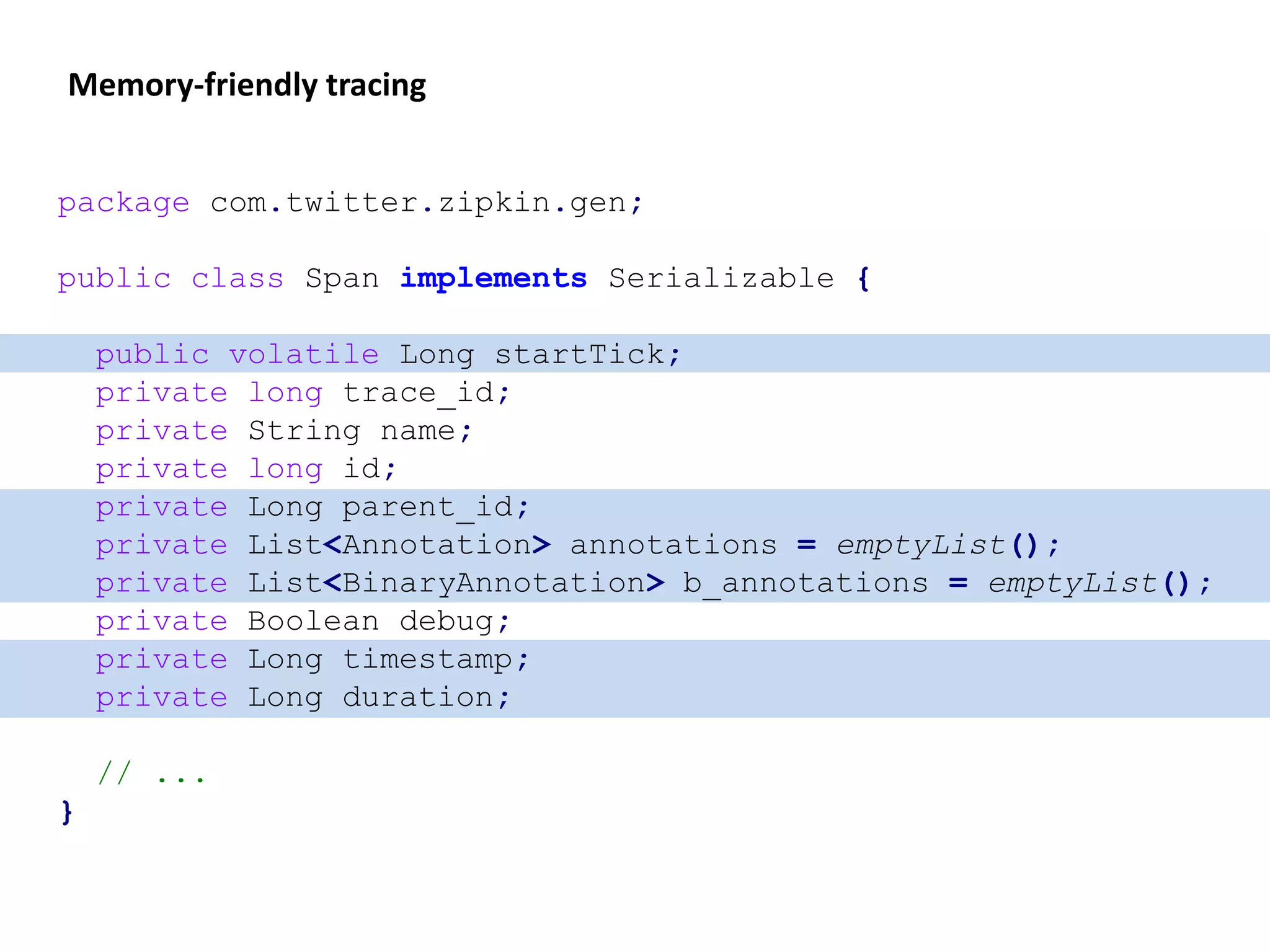 Memory-friendly tracing
package com.twitter.zipkin.gen;
public class Span implements Serializable {
public volatile Long startTick;
private long trace_id;
private String name;
private long id;
private Long parent_id;
private List<Annotation> annotations = emptyList();
private List<BinaryAnnotation> b_annotations = emptyList();
private Boolean debug;
private Long timestamp;
private Long duration;
// ...
}
 