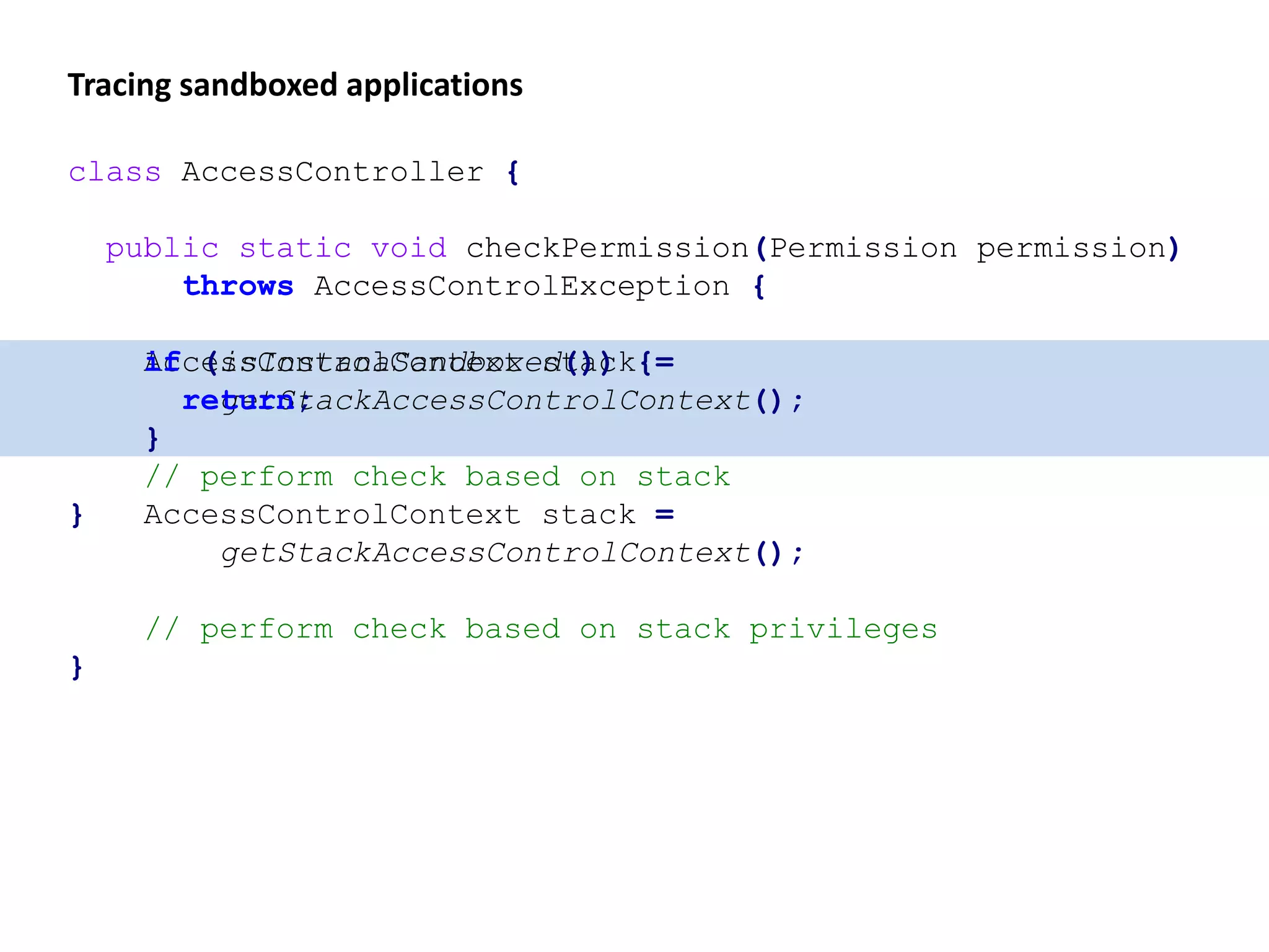 Tracing sandboxed applications
class AccessController {
public static void checkPermission(Permission permission)
throws AccessControlException {
AccessControlContext stack =
getStackAccessControlContext();
// perform check based on stack
}
class AccessController {
public static void checkPermission(Permission permission)
throws AccessControlException {
if (isInstanaSandboxed()) {
return;
}
AccessControlContext stack =
getStackAccessControlContext();
// perform check based on stack privileges
}
 